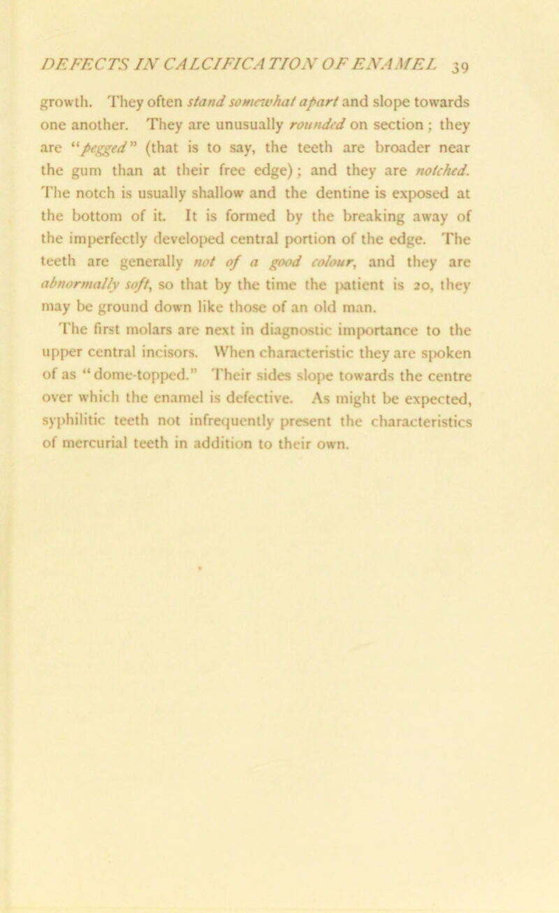growth. They often stand somewhat apart and slope towards one another. They are unusually rounded on section ; they are “pegged” (that is to say, the teeth are broader near the gum than at their free edge); and they are notched. The notch is usually shallow and the dentine is exposed at the bottom of it It is formed by the breaking away of the imperfectly developed central portion of the edge. The teeth are generally not of a good co/our, and they are abnormally soft, so that by the time the patient is 20, they may be ground down like those of an old man. The first molars are next in diagnostic importance to the upper central incisors. When characteristic they are spoken of as “ dome-topped.” Their sides slope towards the centre over which the enamel is defective. As might be expected, syphilitic teeth not infrequently present the characteristics of mercurial teeth in addition to their own.