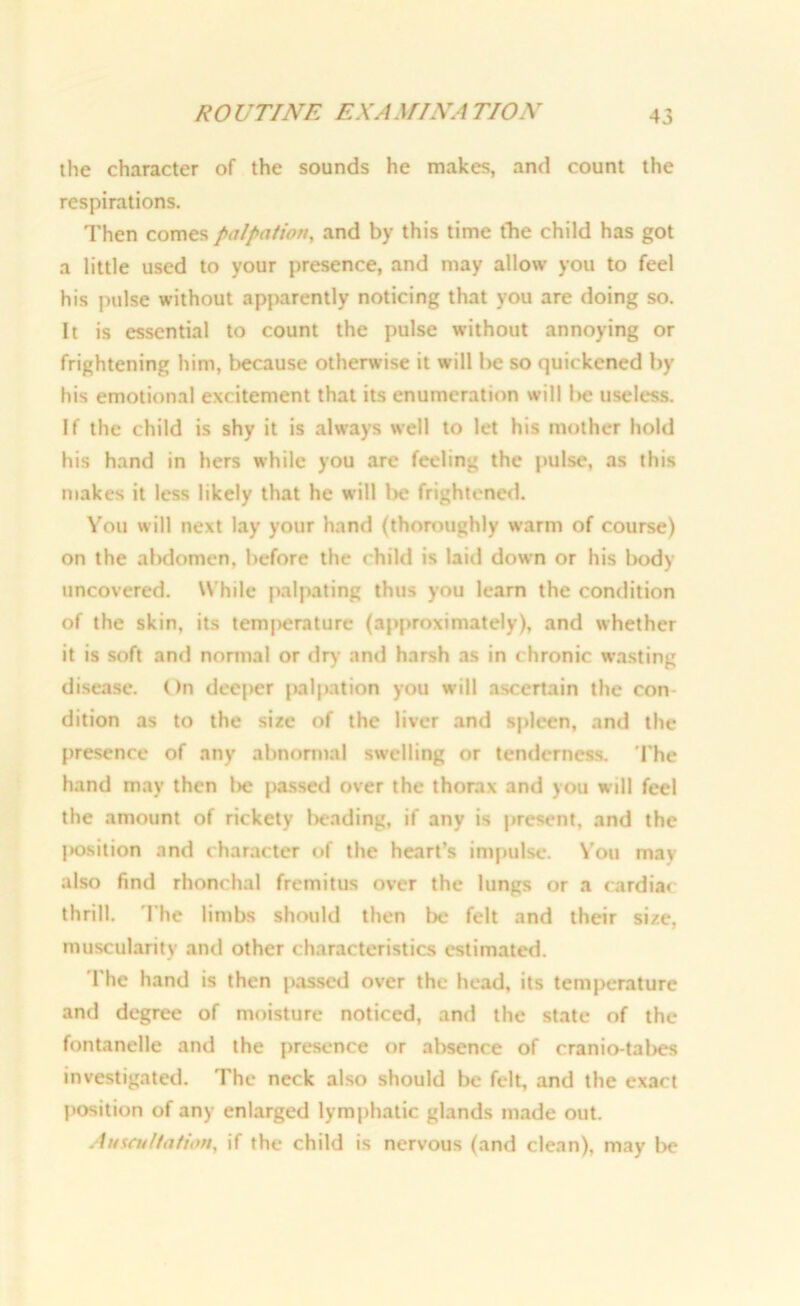 ROUTINE EXAMINATION the character of the sounds he makes, and count the respirations. Then comes palpation, and by this time the child has got a little used to your presence, and may allow you to feel his pulse without apparently noticing that you are doing so. It is essential to count the pulse without annoying or frightening him, because otherwise it will be so quickened by his emotional excitement that its enumeration will be useless. If the child is shy it is always well to let his mother hold his hand in hers while you are feeling the pulse, as this makes it less likely that he will be frightened. You will next lay your hand (thoroughly warm of course) on the abdomen, before the child is laid down or his liody uncovered. While palpating thus you learn the condition of the skin, its tem|>erature (approximately), and whether it is soft and normal or dr)- and harsh as in chronic wasting disease. On deeper palpation you will ascertain the con dition as to the size of the liver and spleen, and the presence of any abnormal swelling or tenderness. The hand may then lie passed over the thorax and you will feel the amount of rickety beading, if any is present, and the l>osition and character of the heart’s impulse. You may also find rhonchal fremitus over the lungs or a cardiac thrill. The limbs should then lie felt and their size, muscularity and other characteristics estimated. The hand is then passed over the head, its temperature and degree of moisture noticed, and the state of the fontanelle and the presence or absence of cranio-tabes investigated. The neck also should be felt, and the exact position of any enlarged lymphatic glands made out. Auscultation, if the child is nervous (and clean), may be
