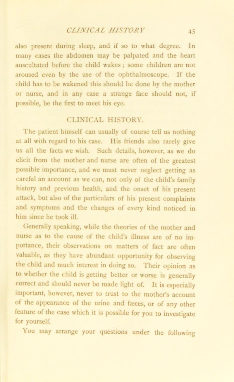 CLINIC A L HIS TOR V also present during sleep, and if so to what degree. In many cases the abdomen may be palpated and the heart auscultated before the child wakes; some children are not aroused even by the use of the ophthalmoscope. If the child has to be wakened this should be done by the mother or nurse, and in any case a strange face should not, if possible, be the first to meet his eye. CLINICAL HISTORY. I'he patient himself can usually of course tell us nothing at all with regard to his case. His friends also rarely give us all the facts we wish. Such details, however, as we do elicit from the mother and nurse are often of the greatest possible importance, and we must never neglect getting as careful an account as we can, not only of the child’s family history and previous health, and the onset of his present attack, but also of the particulars of his present complaints and symptoms and the changes of every kind noticed in him since he took ill. Generally speaking, while the theories of the mother and nurse as to the cause of the child’s illness are of no im- portance, their observations on matters of fact are often valuable, as they have abundant opportunity for observing the child and much interest in doing so. Their opinion as to whether the child is getting better or worse is generally correct and should never be made light of. It is especially important, however, never to trust to the mother’s account of the appearance of the urine and fxces, or of any other feature of the case which it is possible for you to investigate for yourself. You may arrange your questions under the following