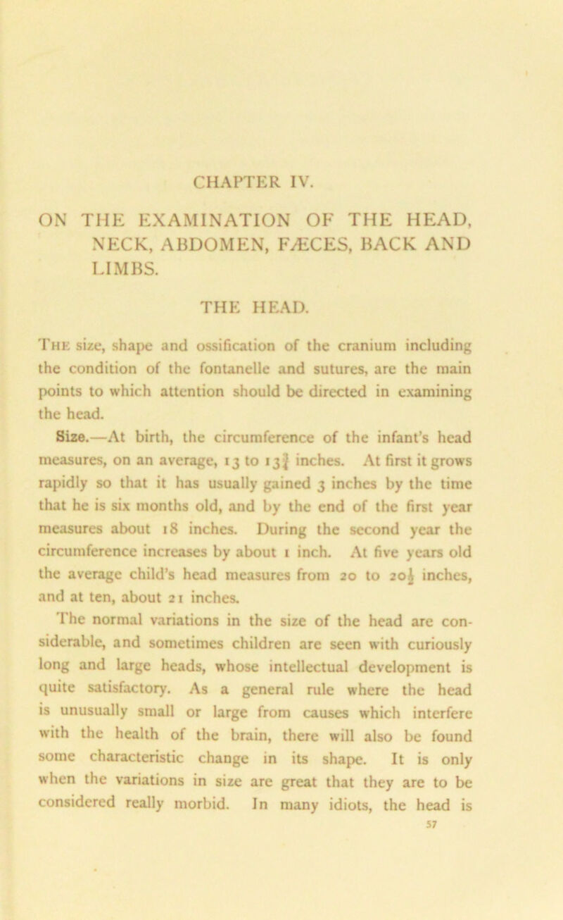 CHAPTER IV. ON THE EXAMINATION OF THE HEAD. NECK, ABDOMEN, FAECES, BACK AND LIMBS. THE HEAD. Thk size, shape and ossification of the cranium including the condition of the fontanelle and sutures, are the main points to which attention should be directed in examining the head. Size.—At birth, the circumference of the infant’s head measures, on an average, 13 to 13^ inches. At first it grows rapidly so that it has usually gained 3 inches by the time that he is six months old, and by the end of the first year measures about 18 inches. During the second year the circumference increases by about 1 inch. At five years old the average child’s head measures from 20 to 20J inches, and at ten, about 21 inches. The normal variations in the size of the head are con- siderable, and sometimes children are seen with curiously long and large heads, whose intellectual development is quite satisfactory. As a general rule where the head is unusually small or large from causes which interfere with the health of the brain, there will also be found some characteristic change in its shape. It is only when the variations in size are great that they are to be considered really morbid. In many idiots, the head is