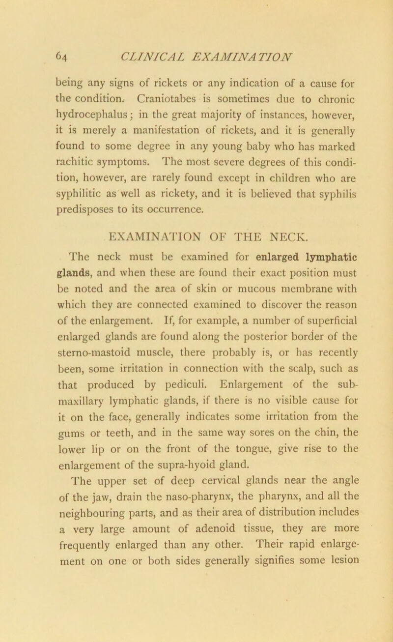 being any signs of rickets or any indication of a cause for the condition. Craniotabes is sometimes due to chronic hydrocephalus; in the great majority of instances, however, it is merely a manifestation of rickets, and it is generally found to some degree in any young baby who has marked rachitic symptoms. The most severe degrees of this condi- tion, however, are rarely found except in children who are syphilitic as well as rickety, and it is believed that syphilis predisposes to its occurrence. EXAMINATION OF THE NECK. The neck must be examined for enlarged lymphatic glands, and when these are found their exact position must be noted and the area of skin or mucous membrane with which they are connected examined to discover the reason of the enlargement. If, for example, a number of superficial enlarged glands are found along the posterior border of the sterno-mastoid muscle, there probably is, or has recently been, some irritation in connection with the scalp, such as that produced by pediculi. Enlargement of the sub- maxillary lymphatic glands, if there is no visible cause for it on the face, generally indicates some irritation from the gums or teeth, and in the same way sores on the chin, the lower lip or on the front of the tongue, give rise to the enlargement of the supra-hyoid gland. The upper set of deep cervical glands near the angle of the jaw, drain the naso-pharynx, the pharynx, and all the neighbouring parts, and as their area of distribution includes a very large amount of adenoid tissue, they are more frequently enlarged than any other. Their rapid enlarge- ment on one or both sides generally signifies some lesion