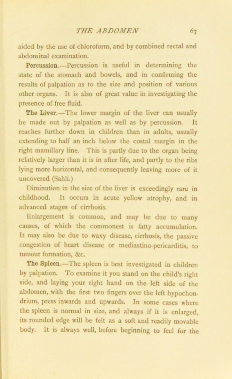 aided by the use of chloroform, and by combined rectal and abdominal examination. Percussion.—Percussion is useful in determining the state of the stomach and bowels, and in confirming the results of palpation as to the size and position of various other organs. It is also of great value in investigating the presence of free fluid. The Liver.—The lower margin of the liver can usually be made out by palpation as well as by fiercussion. It reaches further down in children than in adults, usually extending to half an inch below the costal margin in the right mamillary line. This is partly due to the organ being relatively larger than it is in after life, and partly to the ribs lying more horizontal, and consequently leaving more of it uncovered (Sahli.) Diminution in the size of the liver is exceedingly rare in childhood. It occurs in acute yellow atrophy, and in advanced stages of cirrhosis. Enlargement is common, and may be due to many causes, of which the commonest is fatty accumulation. It may also be due to waxy disease, cirrhosis, the passive congestion of heart disease or mediastino-pcricarditis, to tumour formation, &c. The Spleen.—The spleen is best investigated in children by palpation. To examine it you stand on the child’s right side, and laying your right hand on the left side of the abdomen, with the first two fingers over the left hypochon- drium, press inwards and upwards. In some cases where the spleen is normal in size, and always if it is enlarged, its rounded edge will be felt as a soft and readily movable body. It is always well, before beginning to feel for the