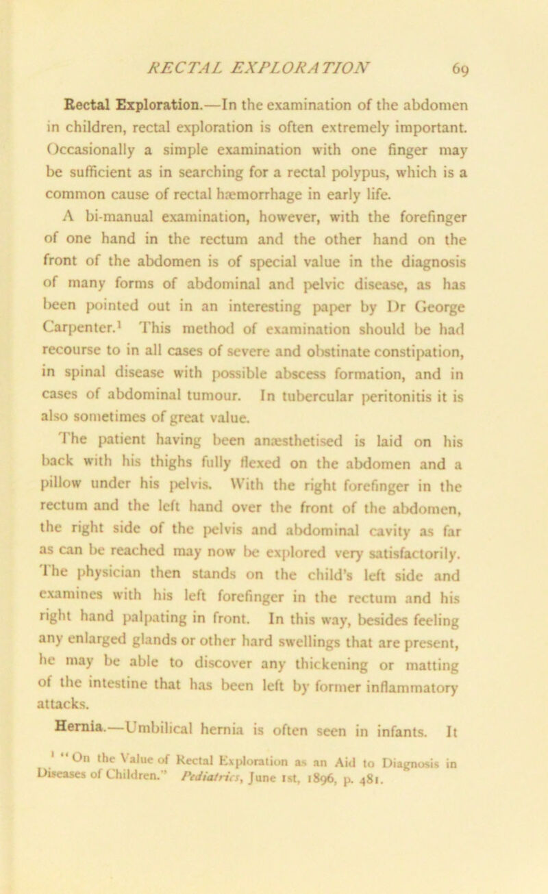 Rectal Exploration.—In the examination of the abdomen in children, rectal exploration is often extremely important. Occasionally a simple examination with one finger may be sufficient as in searching for a rectal polypus, which is a common cause of rectal haemorrhage in early life. A bi-manual examination, however, with the forefinger of one hand in the rectum and the other hand on the front of the abdomen is of special value in the diagnosis of many forms of abdominal and pelvic disease, as has been pointed out in an interesting paper by I)r George Carpenter.1 This method of examination should l>e had recourse to in all cases of severe and obstinate constipation, in spinal disease with possible abscess formation, and in cases of abdominal tumour. In tubercular peritonitis it is also sometimes of great value. The patient having been anaesthetised is laid on his back with his thighs fully flexed on the abdomen and a pillow under his {jelvis. With the right forefinger in the rectum and the left hand over the front of the abdomen, the right side of the pelvis and abdominal cavity as far as can be reached may now be explored very satisfactorily. The physician then stands on the child’s left side and examines with his left forefinger in the rectum and his right hand palpating in front. In this way, besides feeling any enlarger! glands or other hard swellings that are present, he may be able to discover any thickening or matting of the intestine that has been left by former inflammatory attacks. Hernia.—Umbilical hernia is often seen in infants. It 1 “On the \ alue of Rectal Exploration as an Aid to Diagnosis in Diseases of Children. ’ Pediatrics, June 1st, 1896, p. 481.