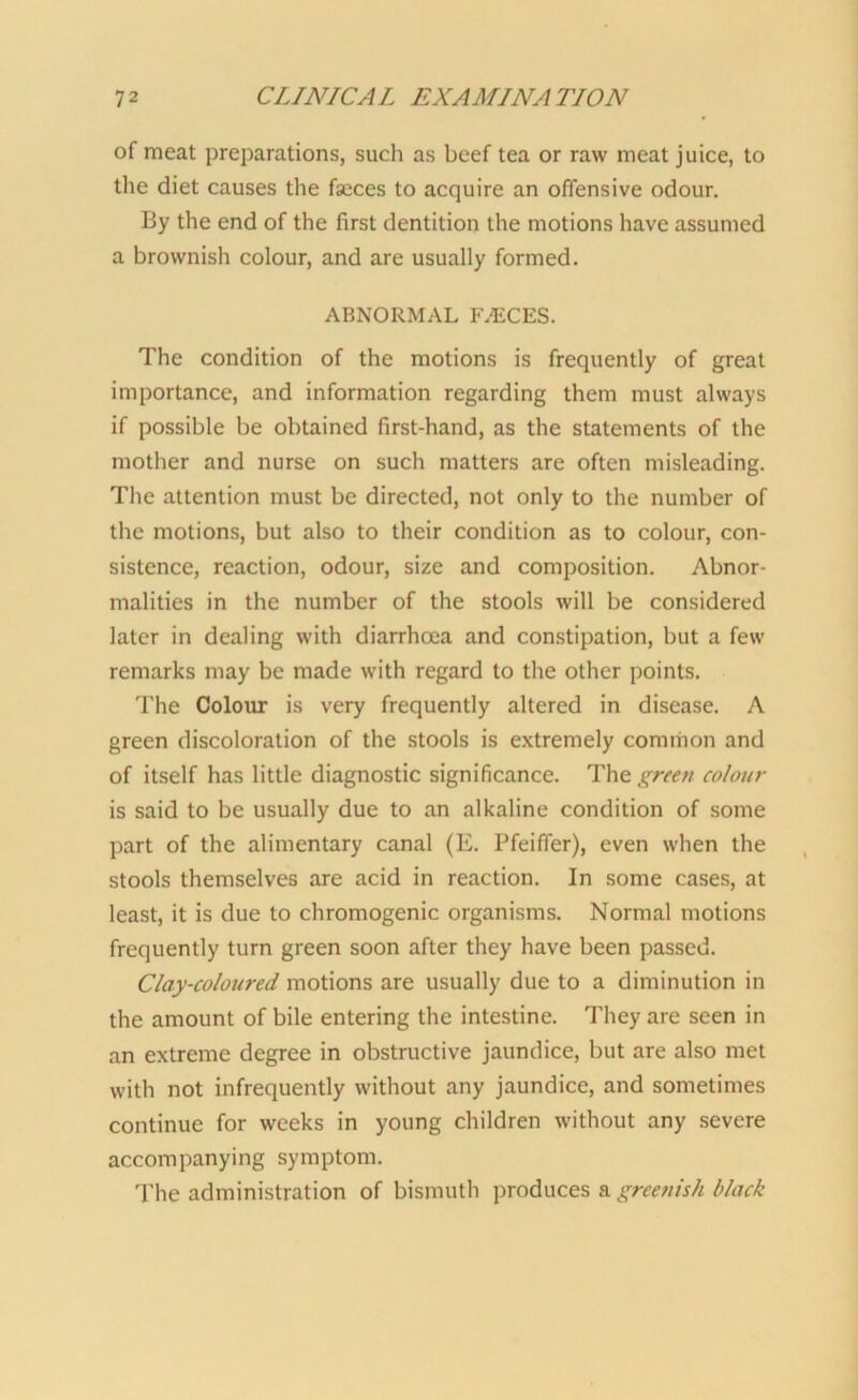 of meat preparations, such as beef tea or raw meat juice, to the diet causes the faeces to acquire an offensive odour. By the end of the first dentition the motions have assumed a brownish colour, and are usually formed. ABNORMAL PVECES. The condition of the motions is frequently of great importance, and information regarding them must always if possible be obtained first-hand, as the statements of the mother and nurse on such matters are often misleading. The attention must be directed, not only to the number of the motions, but also to their condition as to colour, con- sistence, reaction, odour, size and composition. Abnor- malities in the number of the stools will be considered later in dealing with diarrhoea and constipation, but a few remarks may be made with regard to the other points. The Colour is very frequently altered in disease. A green discoloration of the stools is extremely common and of itself has little diagnostic significance. The green colour is said to be usually due to an alkaline condition of some part of the alimentary canal (E. Pfeiffer), even when the stools themselves are acid in reaction. In some cases, at least, it is due to chromogenic organisms. Normal motions frequently turn green soon after they have been passed. Clay-coloured motions are usually due to a diminution in the amount of bile entering the intestine. They are seen in an extreme degree in obstructive jaundice, but are also met with not infrequently without any jaundice, and sometimes continue for weeks in young children without any severe accompanying symptom. The administration of bismuth produces a greenish black