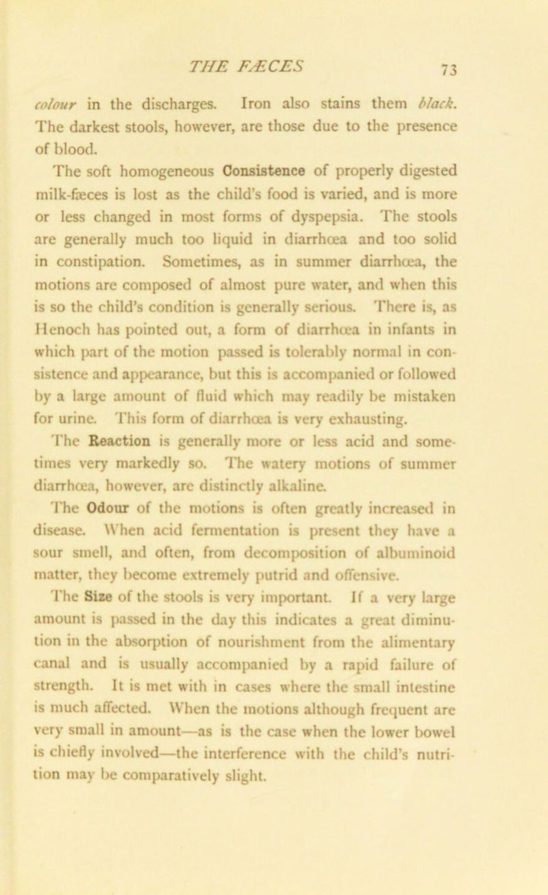 colour in the discharges. Iron also stains them black. The darkest stools, however, are those due to the presence of blood. The soft homogeneous Consistence of properly digested milk-feces is lost as the child’s food is varied, and is more or less changed in most forms of dyspepsia. The stools are generally much too liquid in diarrhoea and too solid in constipation. Sometimes, as in summer diarrhoea, the motions are composed of almost pure water, and when this is so the child’s condition is generally serious. There is, as Henoch has pointed out, a form of diarrhcea in infants in which part of the motion passed is tolerably normal in con- sistence and appearance, but this is accompanied or followed by a large amount of fluid which may readily be mistaken for urine. This form of diarrhcea is very exhausting. The Reaction is generally more or less acid and some- times very markedly so. The watery motions of summer diarrhoea, however, are distinctly alkaline. The Odour of the motions is often greatly increased in disease. When acid fermentation is present they have a sour smell, and often, from decomposition of albuminoid matter, they become extremely putrid and offensive. The Size of the stools is very’ important. If a very large amount is passed in the day this indicates a great diminu- tion in the absorption of nourishment from the alimentary canal and is usually accompanied by a rapid failure of strength. It is met with in cases where the small intestine is much affected. When the motions although frequent are very small in amount—as is the case when the lower bowel is chiefly involved—the interference with the child’s nutri- tion may be comparatively slight.