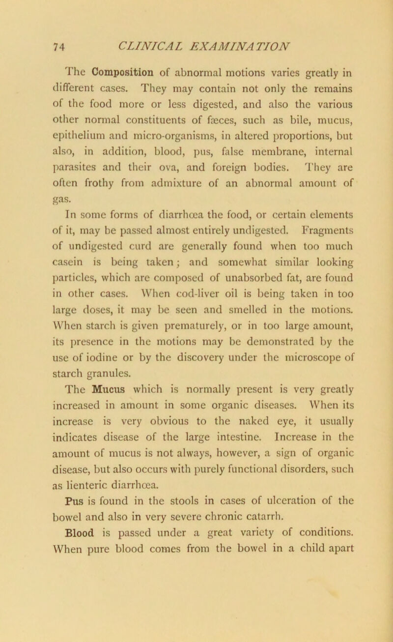 The Composition of abnormal motions varies greatly in different cases. They may contain not only the remains of the food more or less digested, and also the various other normal constituents of faeces, such as bile, mucus, epithelium and micro-organisms, in altered proportions, but also, in addition, blood, pus, false membrane, internal parasites and their ova, and foreign bodies. They are often frothy from admixture of an abnormal amount of gas. In some forms of diarrhoea the food, or certain elements of it, may be passed almost entirely undigested. Fragments of undigested curd are generally found when too much casein is being taken; and somewhat similar looking particles, which are composed of unabsorbed fat, are found in other cases. When cod-liver oil is being taken in too large doses, it may be seen and smelled in the motions. When starch is given prematurely, or in too large amount, its presence in the motions may be demonstrated by the use of iodine or by the discovery under the microscope of starch granules. The Mucus which is normally present is very greatly increased in amount in some organic diseases. When its increase is very obvious to the naked eye, it usually indicates disease of the large intestine. Increase in the amount of mucus is not always, however, a sign of organic disease, but also occurs with purely functional disorders, such as lienteric diarrhoea. Pus is found in the stools in cases of ulceration of the bowel and also in very severe chronic catarrh. Blood is passed under a great variety of conditions. When pure blood comes from the bowel in a child apart