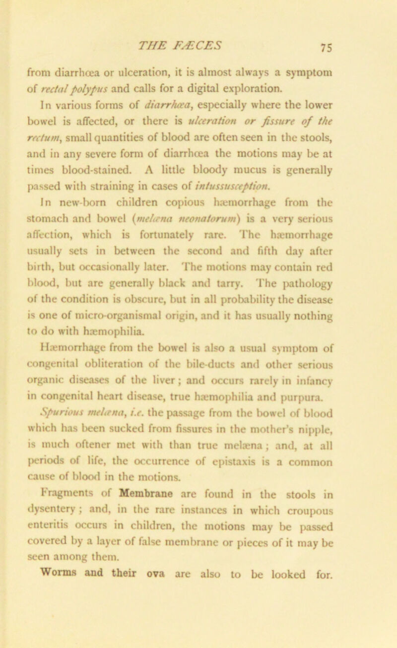 from diarrhoea or ulceration, it is almost always a symptom of rectal polypus and calls for a digital exploration. I n various forms of diarrhoea, especially where the lower bowel is affected, or there is ulceration or fissure of the rectum, small quantities of blood are often seen in the stools, and in any severe form of diarrhoea the motions may be at times blood-stained. A little bloody mucus is generally passed with straining in cases of intussusception. In new-born children copious htemorrhage from the stomach and bowel (meliena neonatorum) is a very serious affection, which is fortunately rare. The hiXmorrhage usually sets in between the second and fifth day after birth, but occasionally later. The motions may contain red blood, but are generally black and tarry. The pathology of the condition is obscure, but in all probability the disease is one of micro-organismal origin, and it has usually nothing to do with haemophilia. Hemorrhage from the bowel is also a usual symptom of congenital obliteration of the bile-ducts and other serious organic diseases of the liver; and occurs rarely in infancy in congenital heart disease, true haemophilia and purpura. Spurious meLrna, i.e. the passage from the bowel of blood which has been sucked from fissures in the mother’s nipple, is much oftener met with than true melaena ; and, at all periods of life, the occurrence of epistaxis is a common cause of blood in the motions. fragments of Membrane are found in the stools in dysentery ; and, in the rare instances in which croupous enteritis occurs in children, the motions may be passed covered by a layer of false membrane or pieces of it may be seen among them. Worms and their ova are also to be looked for.