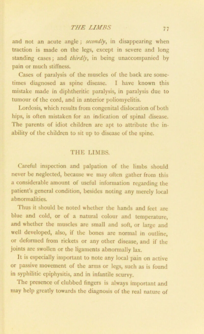 THE LIMES and not an acute angle; secondly, in disappearing when traction is made on the legs, except in severe and long standing cases; and thirdly, in being unaccompanied by pain or much stiffness. Cases of paralysis of the muscles of the back are some- times diagnosed as spine disease. I have known this mistake made in diphtheritic paralysis, in paralysis due to tumour of the cord, and in anterior poliomyelitis. Lordosis, which results from congenital dislocation of both hips, is often mistaken for an indication of spinal disease. The parents of idiot children are apt to attribute the in- ability of the children to sit up to disease of the spine. THE LIMBS. Careful inspection and palpation of the limbs should never be neglected, because we may often gather from this a considerable amount of useful information regarding the patient’s general condition, besides noting any merely local abnormalities. Thus it should be noted whether the hands and feet are blue and cold, or of a natural colour and temperature, and whether the muscles are small and soft, or large and well developed, also, if the bones are normal in outline, or deformed from rickets or any other disease, and if the joints are swollen or the ligaments abnormally lax. It is especially important to note any local pain on active or passive movement of the arms or legs, such as is found in syphilitic epiphysitis, and in infantile scurvy. The presence of clubbed fingers is always important and may help greatly towards the diagnosis of the real nature of