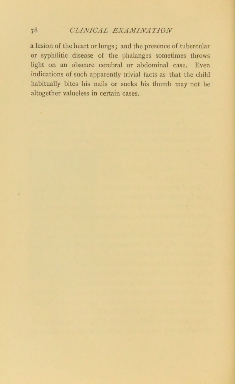 a lesion of the heart or lungs; and the presence of tubercular or syphilitic disease of the phalanges sometimes throws light on an obscure cerebral or abdominal case. Even indications of such apparently trivial facts as that the child habitually bites his nails or sucks his thumb may not be altogether valueless in certain cases.