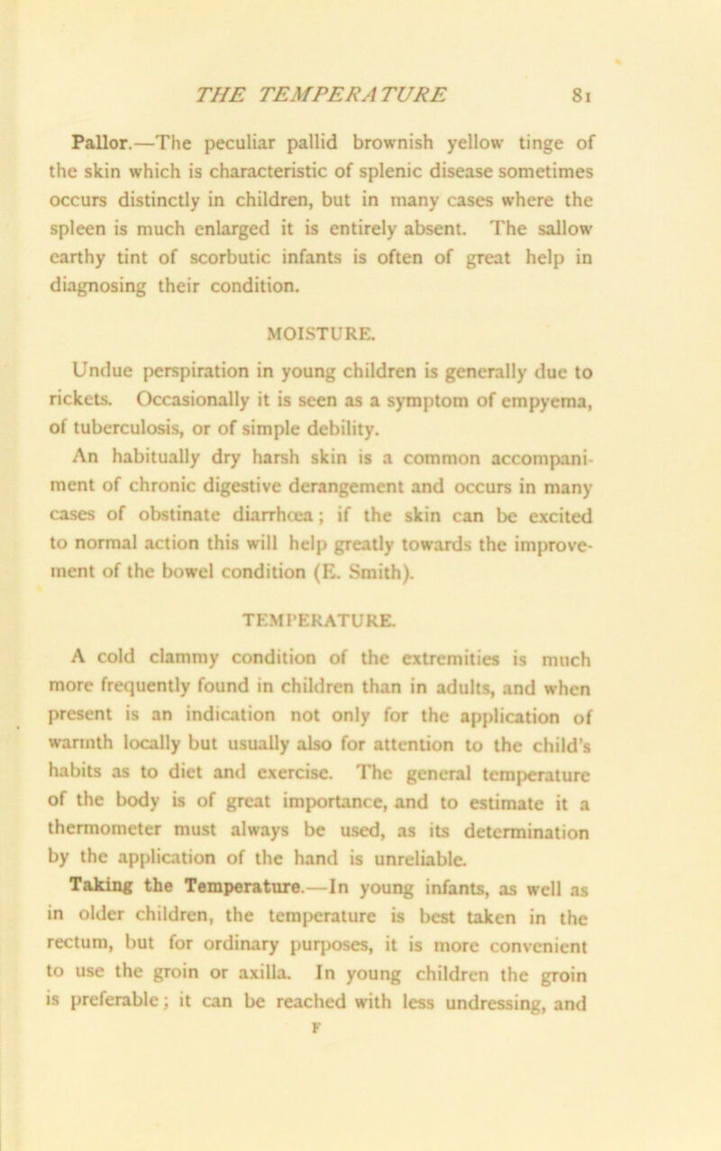 Pallor.—The peculiar pallid brownish yellow tinge of the skin which is characteristic of splenic disease sometimes occurs distinctly in children, but in many cases where the spleen is much enlarged it is entirely absent. The sallow earthy tint of scorbutic infants is often of gTeat help in diagnosing their condition. MOISTURE. Undue perspiration in young children is generally due to rickets. Occasionally it is seen as a symptom of empyema, of tuberculosis, or of simple debility. An habitually dry harsh skin is a common accompani- ment of chronic digestive derangement and occurs in many cases of obstinate diarrhcea; if the skin can be excited to normal action this will help greatly towards the improve- ment of the bowel condition (E. Smith). TEMPERATURE. A cold clammy condition of the extremities is much more frequently found in children than in adults, and when present is an indication not only for the application of warmth locally but usually also for attention to the child's habits as to diet and exercise. The general temperature of the body is of great importance, and to estimate it a thermometer must always be used, as its determination by the application of the hand is unreliable. Taking the Temperature.—In young infants, as well as in older children, the temperature is best taken in the rectum, but for ordinary puq>oses, it is more convenient to use the groin or axilla. In young children the groin is preferable; it can be reached with less undressing, and F