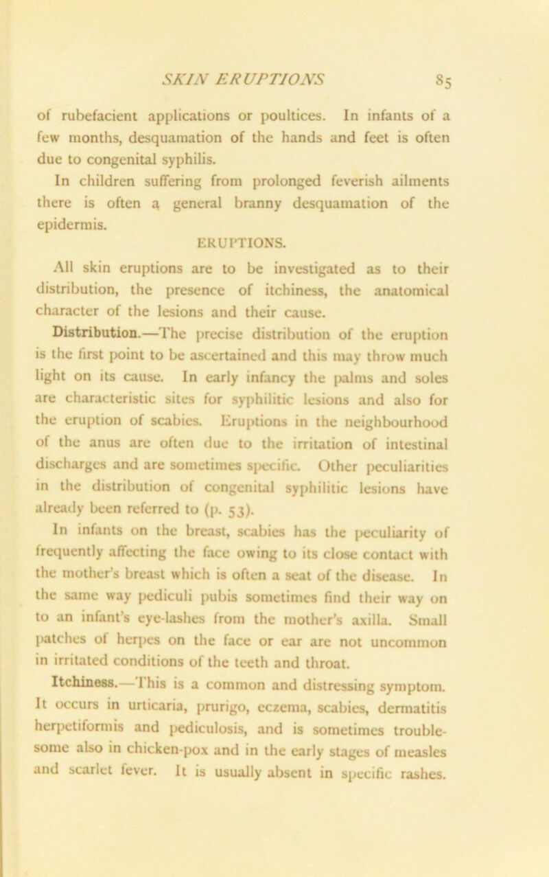 of rubefacient applications or poultices. In infants of a few months, desquamation of the hands and feet is often due to congenital syphilis. In children suffering from prolonged feverish ailments there is often a, general branny desquamation of the epidermis. ERUPTIONS. All skin eruptions are to be investigated as to their distribution, the presence of itchiness, the anatomical character of the lesions and their cause. Distribution.—The precise distribution of the eruption is the first point to be ascertained and this may throw much light on its cause. In early infancy the |>alms and soles are characteristic sites for syphilitic lesions and also for the eruption of scabies. Eruptions in the neighbourhood of the anus are often due to the irritation of intestinal discharges and are sometimes specific. Other peculiarities in the distribution of congenital syphilitic lesions have already been referred to (p. 53). In infants on the breast, scabies has the j>eculiarity of frequently affecting the face owing to its close contact with the mother’s breast which is often a seat of the disease. In the same way pediculi pubis sometimes find their way on to an infant’s eye lashes from the mother’s axilla. Small patches of herpes on the face or ear are not uncommun in irritated conditions of the teeth and throat. Itchiness. This is a common and distressing symptom. It occurs in urticaria, prurigo, eczema, scabies, dermatitis herpetiformis and pediculosis, and is sometimes trouble- some also in chicken-pox and in the early stages of measles and scarlet fever. It is usually absent in specific rashes.