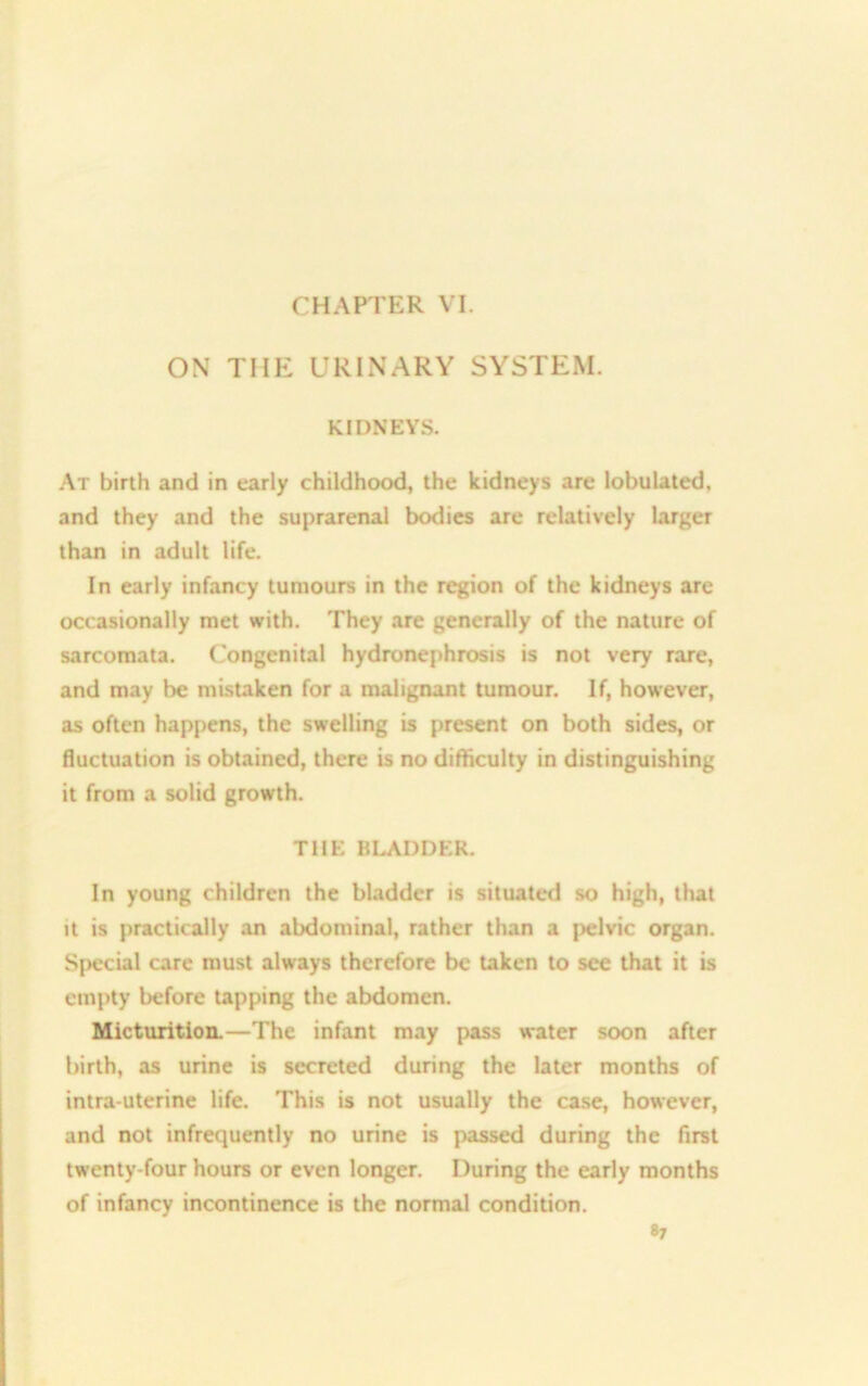 CHAPTER VI. ON THE URINARY SYSTEM. KIDNEYS. At birth and in early childhood, the kidneys are lobulated, and they and the suprarenal bodies are relatively larger than in adult life. In early infancy tumours in the region of the kidneys are occasionally met with. They are generally of the nature of sarcomata. Congenital hydronephrosis is not very rare, and may be mistaken for a malignant tumour. If, however, as often happens, the swelling is present on both sides, or fluctuation is obtained, there is no difficulty in distinguishing it from a solid growth. THE BLADDER. In young children the bladder is situated so high, that it is practically an abdominal, rather than a pelvic organ. Special care must always therefore be taken to see that it is empty before tapping the abdomen. Micturition.—The infant may pass water soon after birth, as urine is secreted during the later months of intra uterine life. This is not usually the case, however, and not infrequently no urine is passed during the first twenty-four hours or even longer. During the early months of infancy incontinence is the normal condition. «7