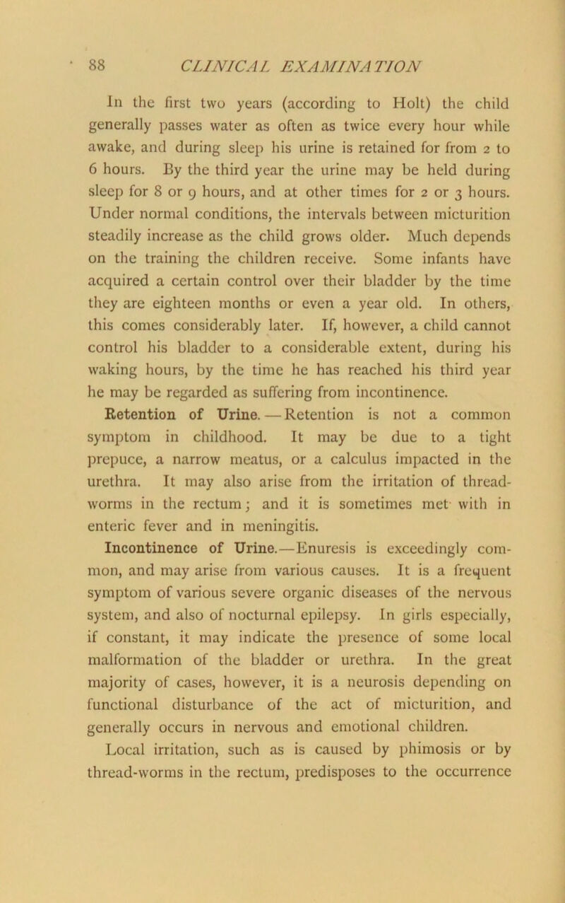 In the first two years (according to Holt) the child generally passes water as often as twice every hour while awake, and during sleep his urine is retained for from 2 to 6 hours. By the third year the urine may be held during sleep for 8 or 9 hours, and at other times for 2 or 3 hours. Under normal conditions, the intervals between micturition steadily increase as the child grows older. Much depends on the training the children receive. Some infants have acquired a certain control over their bladder by the time they are eighteen months or even a year old. In others, this comes considerably later. If, however, a child cannot control his bladder to a considerable extent, during his waking hours, by the time he has reached his third year he may be regarded as suffering from incontinence. Retention of Urine. — Retention is not a common symptom in childhood. It may be due to a tight prepuce, a narrow meatus, or a calculus impacted in the urethra. It may also arise from the irritation of thread- worms in the rectum; and it is sometimes met with in enteric fever and in meningitis. Incontinence of Urine.—Enuresis is exceedingly com- mon, and may arise from various causes. It is a frequent symptom of various severe organic diseases of the nervous system, and also of nocturnal epilepsy. In girls especially, if constant, it may indicate the presence of some local malformation of the bladder or urethra. In the great majority of cases, however, it is a neurosis depending on functional disturbance of the act of micturition, and generally occurs in nervous and emotional children. Local irritation, such as is caused by phimosis or by thread-worms in the rectum, predisposes to the occurrence