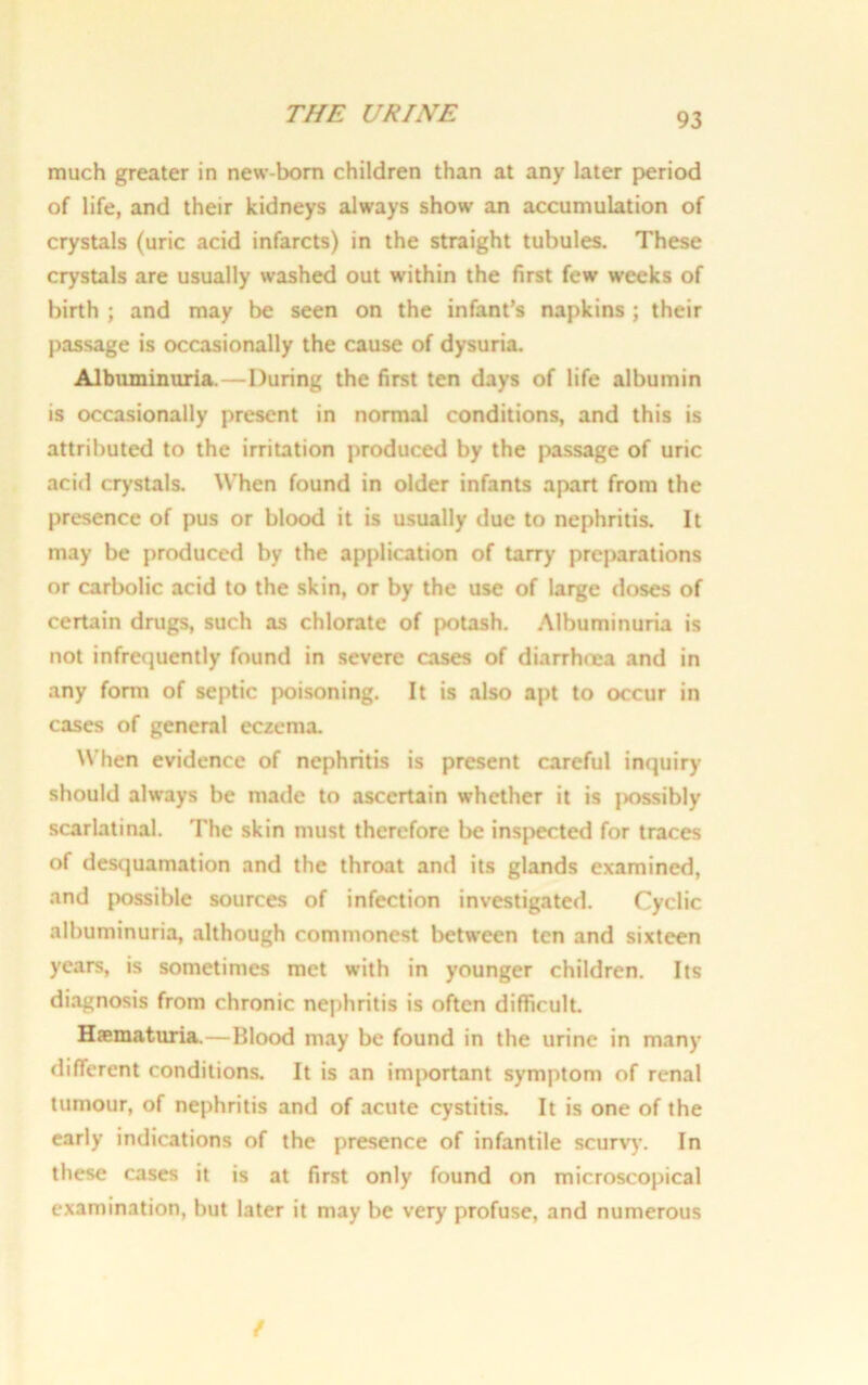 much greater in new-born children than at any later period of life, and their kidneys always show an accumulation of crystals (uric acid infarcts) in the straight tubules. These crystals are usually washed out within the first few weeks of birth ; and may be seen on the infant’s napkins ; their passage is occasionally the cause of dysuria. Albuminuria.—During the first ten days of life albumin is occasionally present in normal conditions, and this is attributed to the irritation produced by the passage of uric acid crystals. When found in older infants apart from the presence of pus or blood it is usually due to nephritis. It may be produced by the application of tarry preparations or carbolic acid to the skin, or by the use of large doses of certain drugs, such as chlorate of potash. Albuminuria is not infrequently found in severe cases of diarrhoea and in any form of septic poisoning. It is also apt to occur in cases of general eczemx When evidence of nephritis is present careful inquiry- should always be made to ascertain whether it is |>ossibly scarlatinal. The skin must therefore be inspected for traces of desquamation and the throat and its glands examined, and possible sources of infection investigated. Cyclic albuminuria, although commonest between ten and sixteen years, is sometimes met with in younger children. Its diagnosis from chronic nephritis is often difficult. Haematuria.—Blood may be found in the urine in many- different conditions. It is an important symptom of renal tumour, of nephritis and of acute cystitis. It is one of the early indications of the presence of infantile scurvy. In these cases it is at first only found on microscopical examination, but later it may be very profuse, and numerous f