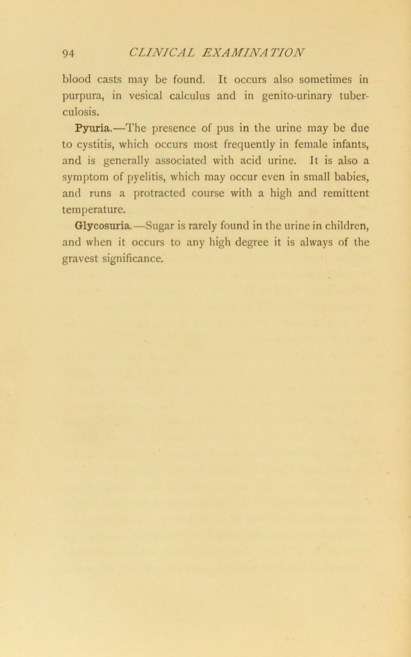 blood casts may be found. It occurs also sometimes in purpura, in vesical calculus and in genito-urinary tuber- culosis. Pyuria.—The presence of pus in the urine may be due to cystitis, which occurs most frequently in female infants, and is generally associated with acid urine. It is also a symptom of pyelitis, which may occur even in small babies, and runs a protracted course with a high and remittent temperature. Glycosuria.—Sugar is rarely found in the urine in children, and when it occurs to any high degree it is always of the gravest significance.