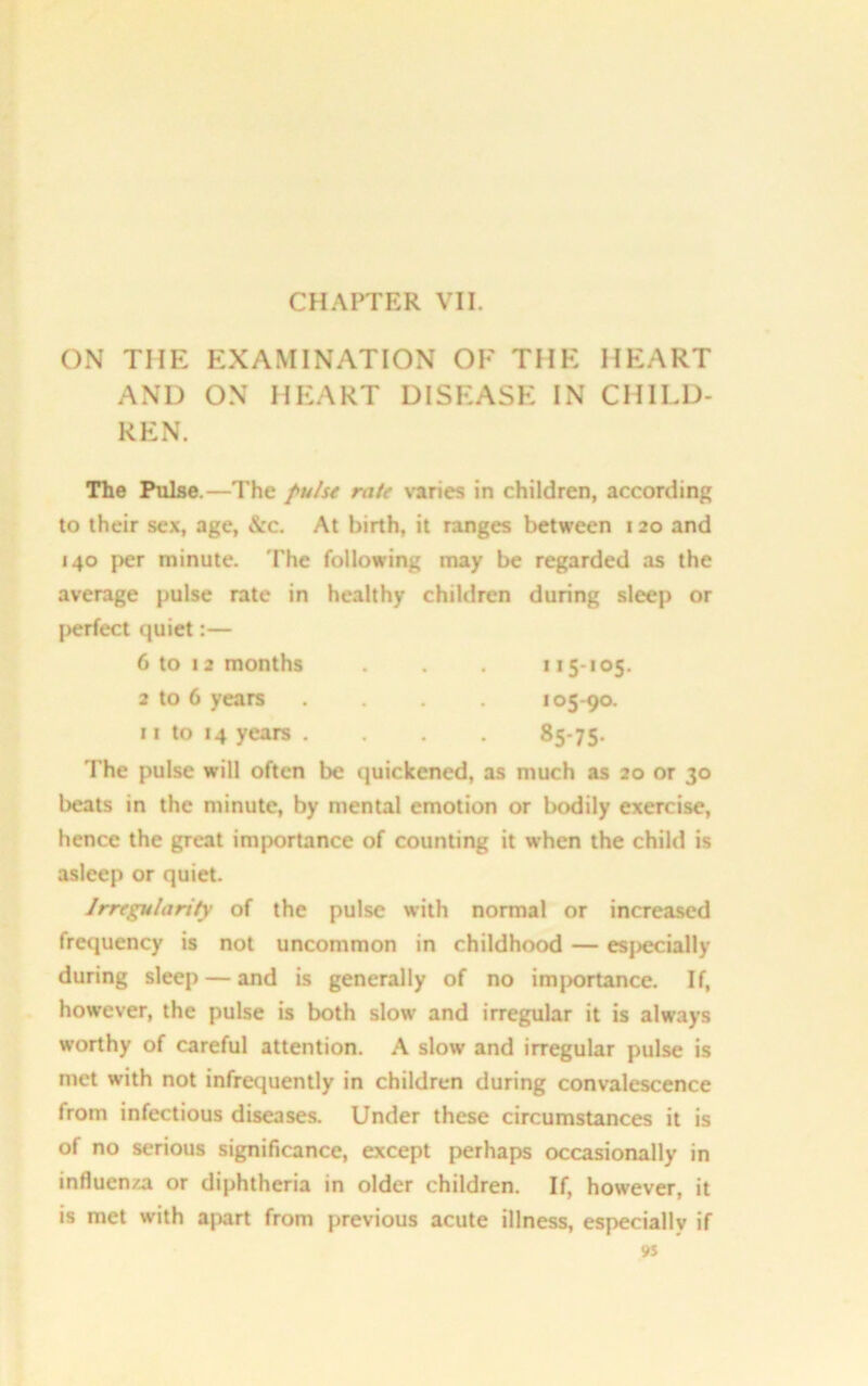 CHAPTER VII. ON THE EXAMINATION OF THE HEART AND ON HEART DISEASE IN CHILD- REN. The Pulse.—The pulse rate varies in children, according to their sex, age, &c. At birth, it ranges between 120 and 140 per minute. The following may be regarded as the average pulse rate in healthy children during sleep or perfect quiet:— 6 to 12 months . . 115-105. 2 to 6 years .... 105-90. 11 to 14 years. . . 85-75. The pulse will often be quickened, as much as 20 or 30 beats in the minute, by mental emotion or bodily exercise, hence the great importance of counting it when the child is asleep or quiet. Irregularity of the pulse with normal or increased frequency is not uncommon in childhood — esj>ecially during sleep — and is generally of no importance. If, however, the pulse is both slow and irregular it is always worthy of careful attention. A slow and irregular pulse is met with not infrequently in children during convalescence from infectious diseases. Under these circumstances it is of no serious significance, except perhaps occasionally in influenza or diphtheria in older children. If, however, it is met with apart from previous acute illness, especially if