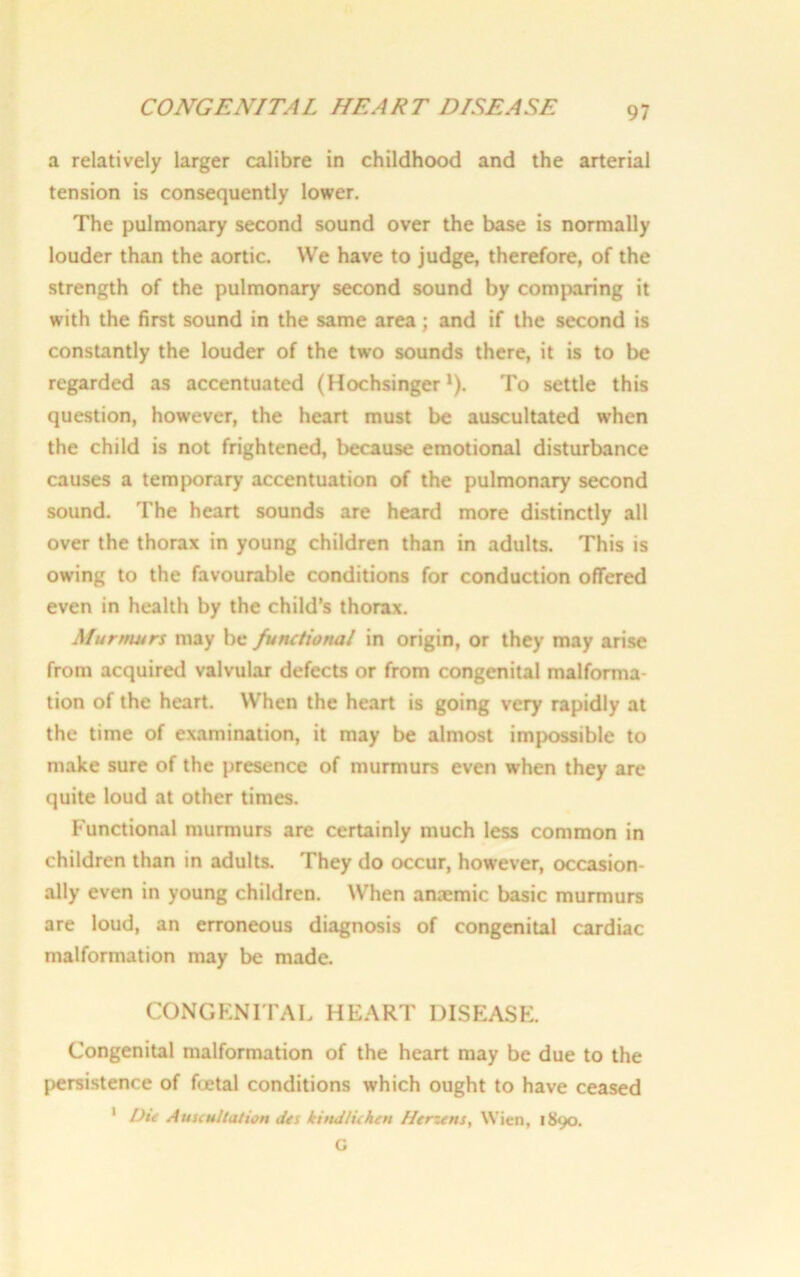 a relatively larger calibre in childhood and the arterial tension is consequently lower. The pulmonary second sound over the base is normally louder than the aortic. We have to judge, therefore, of the strength of the pulmonary second sound by comparing it with the first sound in the same area; and if the second is constantly the louder of the two sounds there, it is to be regarded as accentuated (Hochsinger *). To settle this question, however, the heart must be auscultated when the child is not frightened, because emotional disturbance causes a temporary accentuation of the pulmonary second sound. The heart sounds are heard more distinctly all over the thorax in young children than in adults. This is owing to the favourable conditions for conduction offered even in health by the child’s thorax. Murmurs may be functional in origin, or they may arise from acquired valvular defects or from congenital malforma- tion of the heart. When the heart is going very rapidly at the time of examination, it may be almost impossible to make sure of the presence of murmurs even when they are quite loud at other times. Functional murmurs are certainly much less common in children than in adults. They do occur, however, occasion- ally even in young children. When anremic basic murmurs are loud, an erroneous diagnosis of congenital cardiac malformation may be made. CONGENITAL HEART DISEASE. Congenital malformation of the heart may be due to the persistence of fcetal conditions which ought to have ceased 1 Die Auscultation des kind lie hen Herzens, Wien, 1890. C