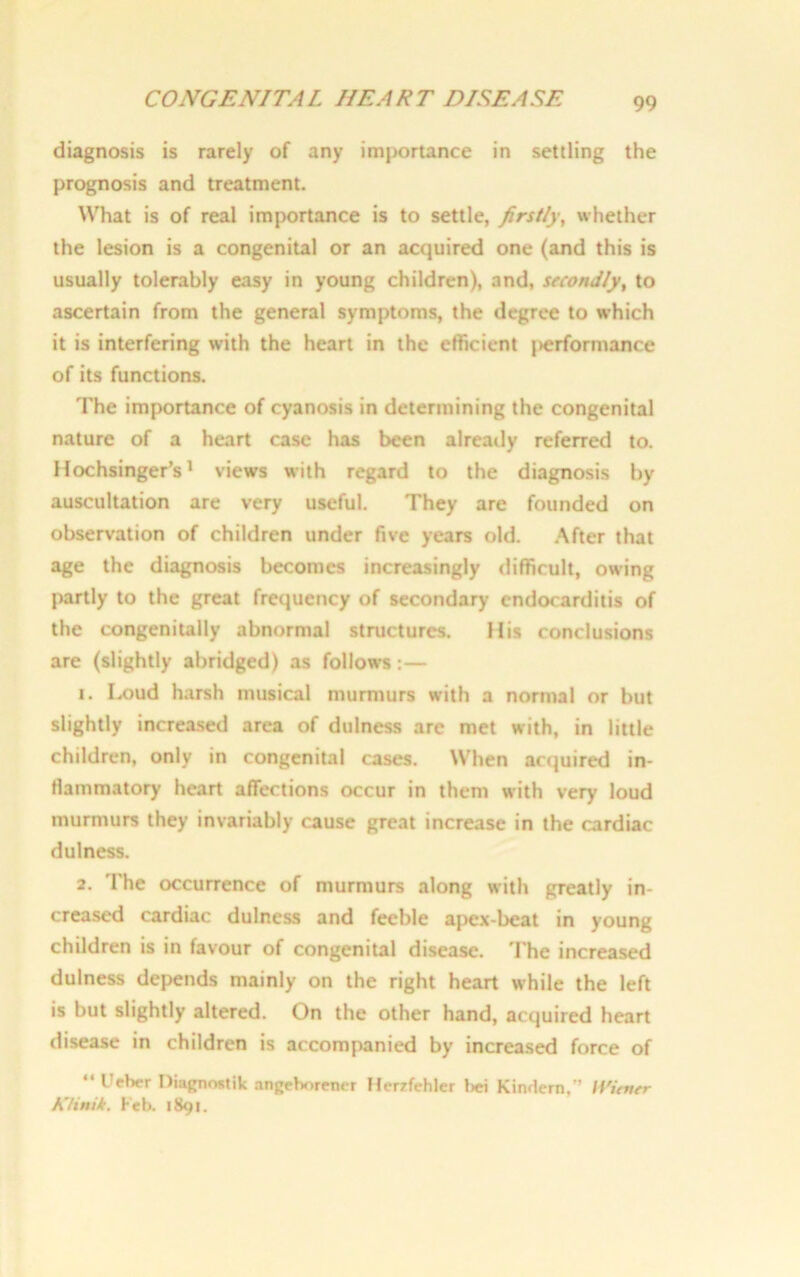 diagnosis is rarely of any importance in settling the prognosis and treatment. What is of real importance is to settle, firstly, whether the lesion is a congenital or an acquired one (and this is usually tolerably easy in young children), and, stconJly, to ascertain from the general symptoms, the degree to which it is interfering with the heart in the efficient j>erformance of its functions. The importance of cyanosis in determining the congenital nature of a heart case has been already referred to. Hochsinger’s1 views with regard to the diagnosis by auscultation are very useful. They are founded on observation of children under five years old. After that age the diagnosis becomes increasingly difficult, owing partly to the great frequency of secondary endocarditis of the congenitally abnormal structures. His conclusions are (slightly abridged) as follows:— 1. Loud harsh musical murmurs with a normal or but slightly increased area of dulness arc met with, in little children, only in congenital cases. When acquired in- flammatory heart affections occur in them with very loud murmurs they invariably cause great increase in the cardiac dulness. 2. The occurrence of murmurs along with greatly in- creased cardiac dulness and feeble apex-beat in young children is in favour of congenital disease. The increased dulness depends mainly on the right heart while the left is but slightly altered. On the other hand, acquired heart disease in children is accompanied by increased force of “ Ueber Diagnostik angeborctur Her/fehler bei Kimlern,” H'icvsr Klinik. Feb. 1891.