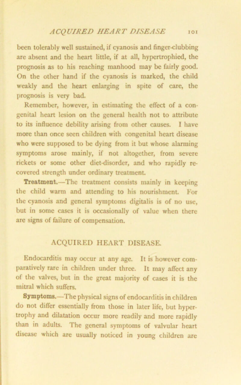 ACQUIRED HEART DISEASE IOI been tolerably well sustained, if cyanosis and finger-clubbing are absent and the heart little, if at all, hypertrophied, the prognosis as to his reaching manhood may be fairly good. On the other hand if the cyanosis is marked, the child weakly and the heart enlarging in spite of care, the prognosis is very bad. Remember, however, in estimating the effect of a con- genital heart lesion on the general health not to attribute to its influence debility arising from other causes. I have more than once seen children with congenital heart disease who were supposed to be dying from it but w’hose alarming symptoms arose mainly, if not altogether, from severe rickets or some other diet-disorder, and who rapidly re- covered strength under ordinary treatment. Treatment.—The treatment consists mainly in keeping the child warm and attending to his nourishment. Kor the cyanosis and general symptoms digitalis is of no use, but in some cases it is occasionally of value when there are signs of failure of compensation. ACQUIRED HEART DISEASE. Endocarditis may occur at any age. It is however com- paratively rare in children under three. It may affect any of the valves, but in the great majority of cases it is the mitral which suffers. Symptoms.—The physical signs of endocarditis in children do not differ essentially from those in later life, but hyper- trophy and dilatation occur more readily and more rapidly than in adults. The general symptoms of valvular heart disease which are usually noticed in young children are