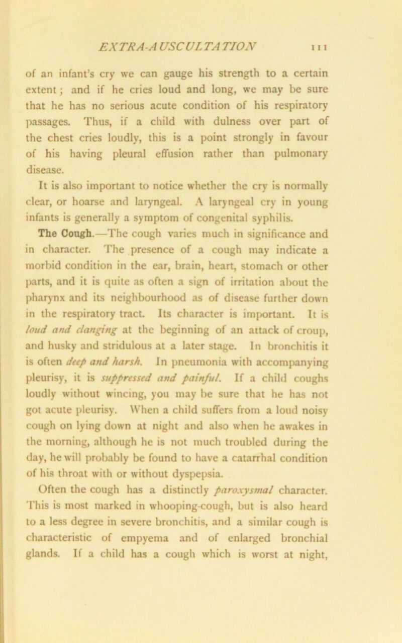 of an infant’s cry we can gauge his strength to a certain extent; and if he cries loud and long, we may be sure that he has no serious acute condition of his respiratory passages. Thus, if a child with dulness over part of the chest cries loudly, this is a point strongly in favour of his having pleural effusion rather than pulmonary disease. It is also important to notice whether the cry is normally clear, or hoarse and laryngeal. A laryngeal cry in young infants is generally a symptom of congenital syphilis. The Cough.—The cough varies much in significance and in character. The presence of a cough may indicate a morbid condition in the ear, brain, heart, stomach or other parts, and it is quite as often a sign of irritation al>out the pharynx and its neighbourhood as of disease further down in the respiratory tract Its character is important. It is loud and clanging at the beginning of an attack of croup, and husky and stridulous at a later stage. In bronchitis it is often deep and harsh. In pneumonia with accompanying pleurisy, it is suppressed and painful. If a child coughs loudly without wincing, you may be sure that he has not got acute pleurisy. When a child suffers from a loud noisy cough on lying down at night and also when he awakes in the morning, although he is not much troubled during the day, he will probably be found to have a catarrhal condition of his throat with or without dyspepsia. Often the cough has a distinctly paroxysmal character. This is most marked in whooping-cough, but is also heard to a less degree in severe bronchitis, and a similar cough is characteristic of empyema and of enlarged bronchial glands. If a child has a cough which is worst at night,