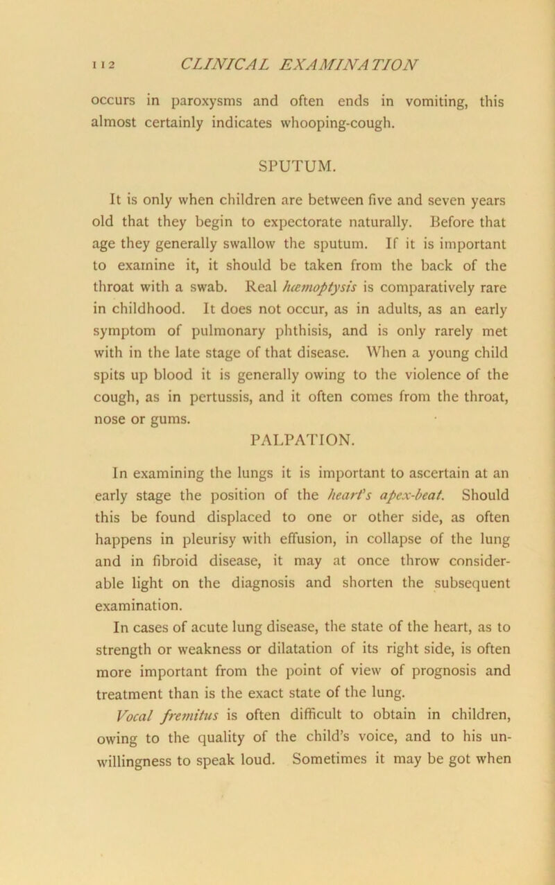 occurs in paroxysms and often ends in vomiting, this almost certainly indicates whooping-cough. SPUTUM. It is only when children are between five and seven years old that they begin to expectorate naturally. Before that age they generally swallow the sputum. If it is important to examine it, it should be taken from the back of the throat with a swab. Real hiemoptysis is comparatively rare in childhood. It does not occur, as in adults, as an early symptom of pulmonary phthisis, and is only rarely met with in the late stage of that disease. When a young child spits up blood it is generally owing to the violence of the cough, as in pertussis, and it often comes from the throat, nose or gums. PALPATION. In examining the lungs it is important to ascertain at an early stage the position of the heart's apex-beat. Should this be found displaced to one or other side, as often happens in pleurisy with effusion, in collapse of the lung and in fibroid disease, it may at once throw consider- able light on the diagnosis and shorten the subsequent examination. In cases of acute lung disease, the state of the heart, as to strength or weakness or dilatation of its right side, is often more important from the point of view of prognosis and treatment than is the exact state of the lung. Vocal fremitus is often difficult to obtain in children, owing to the quality of the child’s voice, and to his un- willingness to speak loud. Sometimes it may be got when