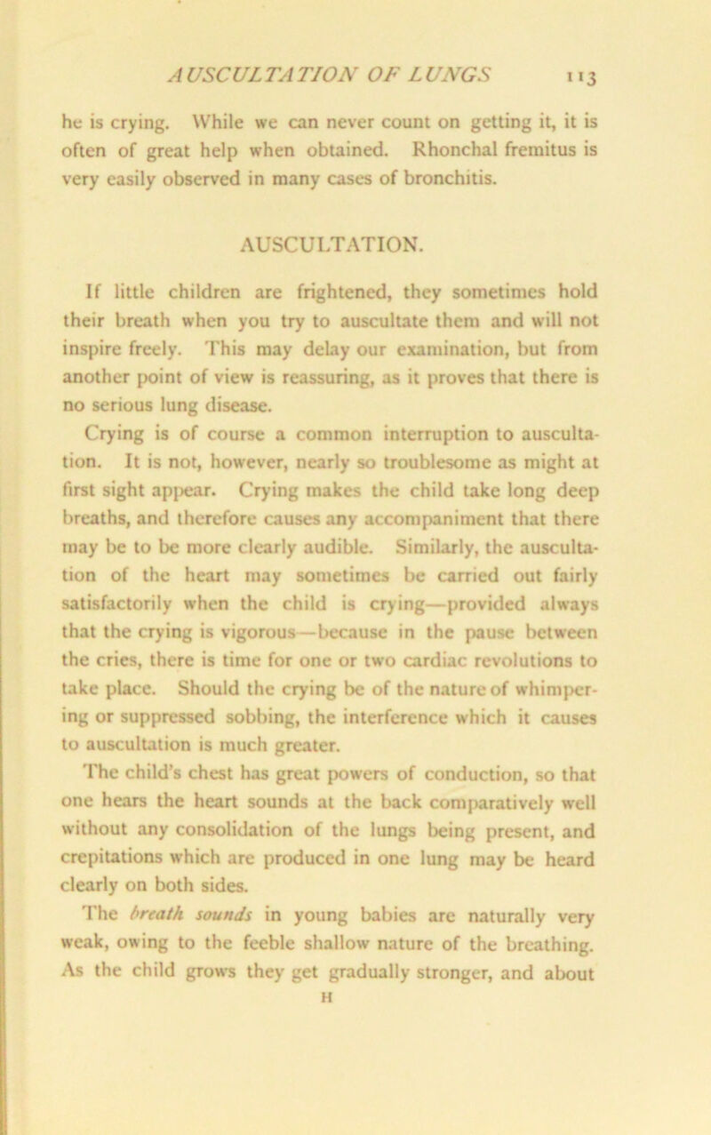 A USCUL TA TION OF L UNGS »*3 he is crying. While we can never count on getting it, it is often of great help when obtained. Rhonchal fremitus is very easily observed in many cases of bronchitis. AUSCULTATION. If little children are frightened, they sometimes hold their breath when you try to auscultate them and will not inspire freely. This may delay our examination, but from another point of view is reassuring, as it proves that there is no serious lung disease. Crying is of course a common interruption to ausculta- tion. It is not, however, nearly so troublesome as might at first sight appear. Crying makes the child take long deep breaths, and therefore causes any accompaniment that there may be to be more clearly audible. Similarly, the ausculta- tion of the heart may sometimes be carried out fairly satisfactorily when the child is crying—-provided always that the crying is vigorous—because in the pause between the cries, there is time for one or two cardiac revolutions to take place. Should the crying be of the nature of whimper- ing or suppressed sobbing, the interference which it causes to auscultation is much greater. The child’s chest has great powers of conduction, so that one hears the heart sounds at the back comparatively well without any consolidation of the lungs being present, and crepitations which are produced in one lung may be heard clearly on both sides. The breath sounds in young babies are naturally very weak, owing to the feeble shallow nature of the breathing. As the child grows they get gradually stronger, and about H