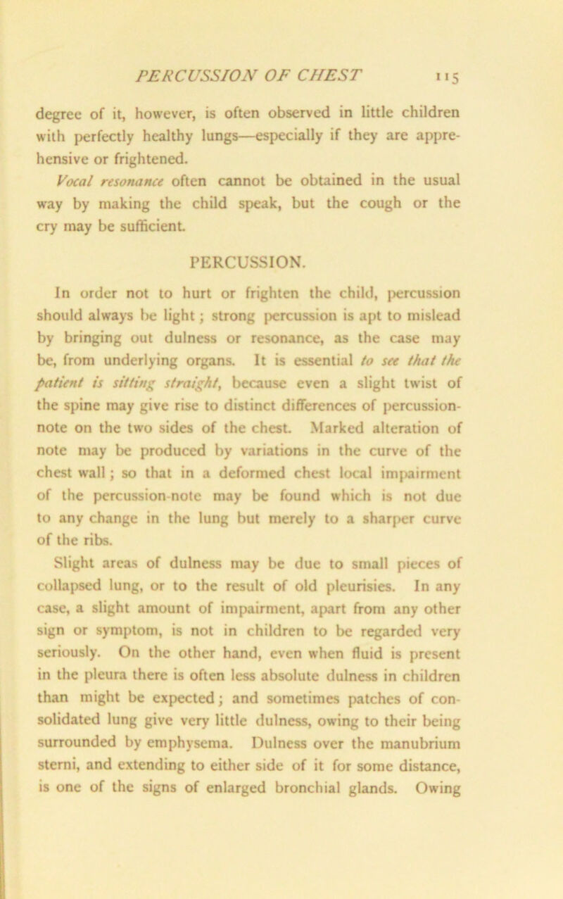 PERCUSSION OF CHEST degree of it, however, is often observed in little children with perfectly healthy lungs—especially if they are appre- hensive or frightened. Vocal resonance often cannot be obtained in the usual way by making the child speak, but the cough or the cry may be sufficient. PERCUSSION. In order not to hurt or frighten the child, percussion should always be light; strong percussion is apt to mislead by bringing out dulness or resonance, as the case may be, from underlying organs. It is essential to see that the patient is sitting straight, because even a slight twist of the spine may give rise to distinct differences of percussion- note on the two sides of the chest. Marked alteration of note may be produced by variations in the curve of the chest wall; so that in a deformed chest local impairment of the percussion-note may be found which is not due to any change in the lung but merely to a sharper curve of the ribs. Slight areas of dulness may be due to small pieces of collapsed lung, or to the result of old pleurisies. In any case, a slight amount of impairment, apart from any other sign or symptom, is not in children to be regarded very seriously. On the other hand, even when fluid is present in the pleura there is often less absolute dulness in children than might be expected; and sometimes patches of con- solidated lung give very little dulness, owing to their being surrounded by emphysema. Dulness over the manubrium sterni, and extending to either side of it for some distance, is one of the signs of enlarged bronchial glands. Owing