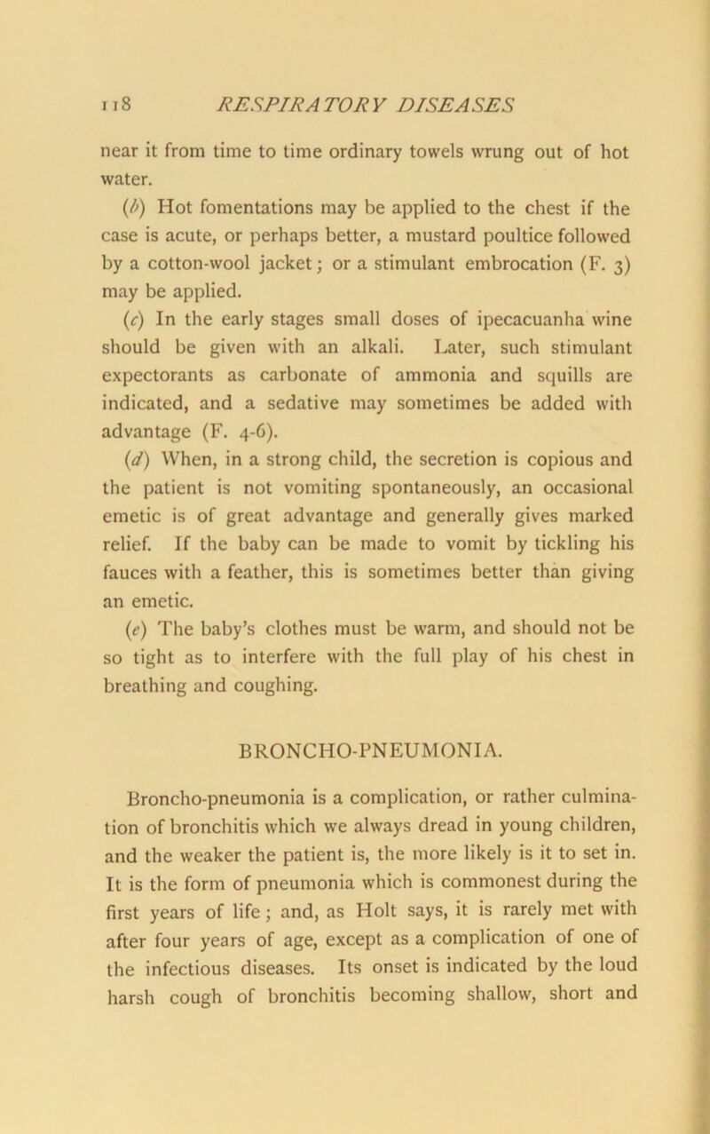 near it from time to time ordinary towels wrung out of hot water. (/>) Hot fomentations may be applied to the chest if the case is acute, or perhaps better, a mustard poultice followed by a cotton-wool jacket; or a stimulant embrocation (F. 3) may be applied. (r) In the early stages small doses of ipecacuanha wine should be given with an alkali. Later, such stimulant expectorants as carbonate of ammonia and squills are indicated, and a sedative may sometimes be added with advantage (F. 4-6). (d) When, in a strong child, the secretion is copious and the patient is not vomiting spontaneously, an occasional emetic is of great advantage and generally gives marked relief. If the baby can be made to vomit by tickling his fauces with a feather, this is sometimes better than giving an emetic. (e) The baby’s clothes must be warm, and should not be so tight as to interfere with the full play of his chest in breathing and coughing. BRONCHO-PNEUMONIA. Broncho-pneumonia is a complication, or rather culmina- tion of bronchitis which we always dread in young children, and the weaker the patient is, the more likely is it to set in. It is the form of pneumonia which is commonest during the first years of life; and, as Holt says, it is rarely met with after four years of age, except as a complication of one of the infectious diseases. Its onset is indicated by the loud harsh cough of bronchitis becoming shallow, short and