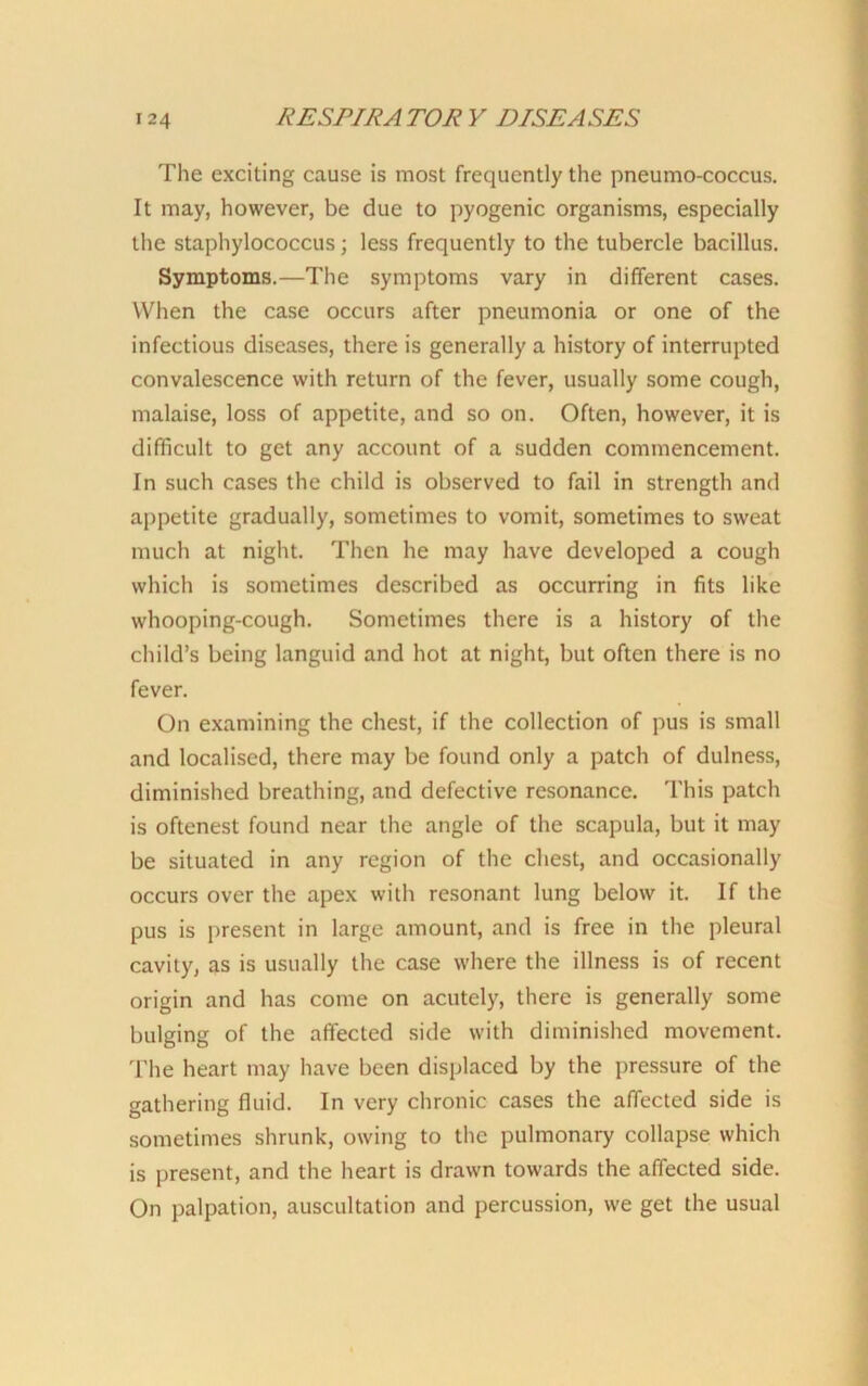 The exciting cause is most frequently the pneumo-coccus. It may, however, be due to pyogenic organisms, especially the staphylococcus; less frequently to the tubercle bacillus. Symptoms.—The symptoms vary in different cases. When the case occurs after pneumonia or one of the infectious diseases, there is generally a history of interrupted convalescence with return of the fever, usually some cough, malaise, loss of appetite, and so on. Often, however, it is difficult to get any account of a sudden commencement. In such cases the child is observed to fail in strength and appetite gradually, sometimes to vomit, sometimes to sweat much at night. Then he may have developed a cough which is sometimes described as occurring in fits like whooping-cough. Sometimes there is a history of the child’s being languid and hot at night, but often there is no fever. On examining the chest, if the collection of pus is small and localised, there may be found only a patch of dulness, diminished breathing, and defective resonance. This patch is oftenest found near the angle of the scapula, but it may be situated in any region of the chest, and occasionally occurs over the apex with resonant lung below it. If the pus is present in large amount, and is free in the pleural cavity, as is usually the case where the illness is of recent origin and has come on acutely, there is generally some bulging of the affected side with diminished movement. The heart may have been displaced by the pressure of the gathering fluid. In very chronic cases the affected side is sometimes shrunk, owing to the pulmonary collapse which is present, and the heart is drawn towards the affected side. On palpation, auscultation and percussion, we get the usual