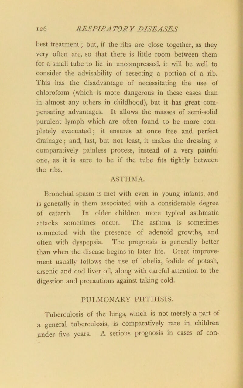 best treatment; but, if the ribs are close together, as they very often are, so that there is little room between them for a small tube to lie in uncompressed, it will be well to consider the advisability of resecting a portion of a rib. This has the disadvantage of necessitating the use of chloroform (which is more dangerous in these cases than in almost any others in childhood), but it has great com- pensating advantages. It allows the masses of semi-solid purulent lymph which are often found to be more com- pletely evacuated; it ensures at once free and perfect drainage; and, last, but not least, it makes the dressing a comparatively painless process, instead of a very painful one, as it is sure to be if the tube fits tightly between the ribs. ASTHMA. Bronchial spasm is met with even in young infants, and is generally in them associated with a considerable degree of catarrh. In older children more typical asthmatic attacks sometimes occur. The asthma is sometimes connected with the presence of adenoid growths, and often with dyspepsia. The prognosis is generally better than when the disease begins in later life. Great improve- ment usually follows the use of lobelia, iodide of potash, arsenic and cod liver oil, along with careful attention to the digestion and precautions against taking cold. PULMONARY PHTHISIS. Tuberculosis of the lungs, which is not merely a part of a general tuberculosis, is comparatively rare in children under five years. A serious prognosis in cases of con-