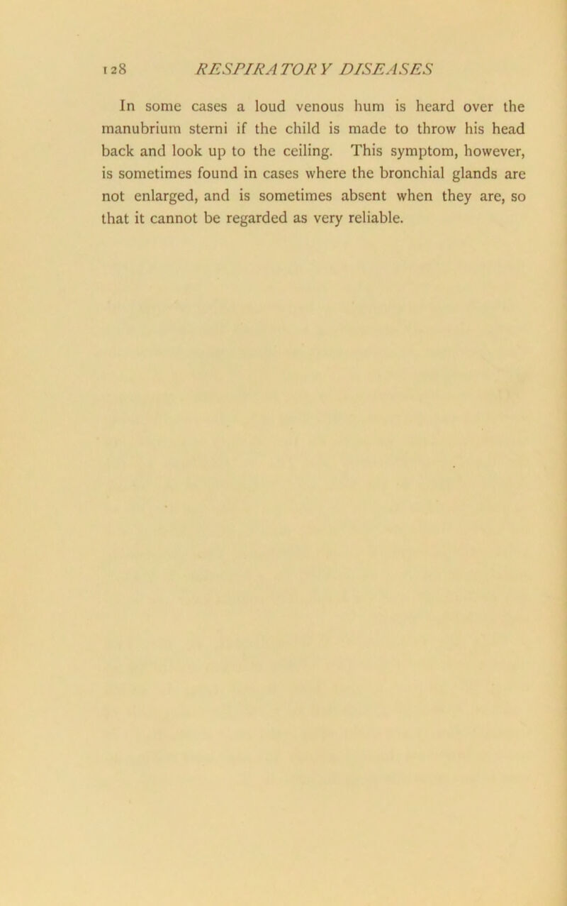 In some cases a loud venous hum is heard over the manubrium sterni if the child is made to throw his head back and look up to the ceiling. This symptom, however, is sometimes found in cases where the bronchial glands are not enlarged, and is sometimes absent when they are, so that it cannot be regarded as very reliable.