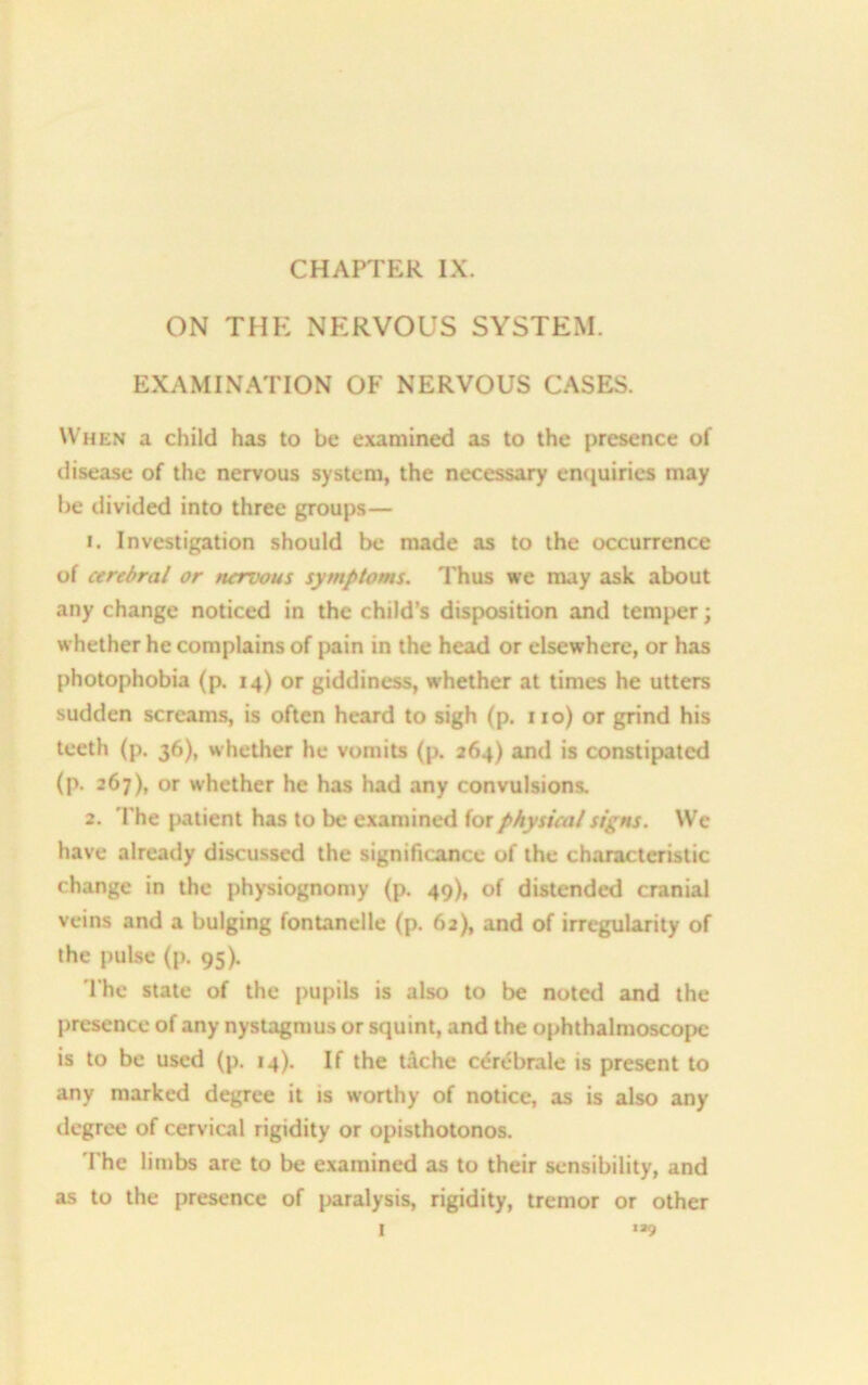 ON THE NERVOUS SYSTEM. EXAMINATION OF NERVOUS CASES. When a child has to be examined as to the presence of disease of the nervous system, the necessary enquiries may be divided into three groups— 1. Investigation should be made as to the occurrence of cerebral or nervous symptoms. Thus we may ask about any change noticed in the child’s disposition and temper; whether he complains of pain in the head or elsewhere, or has photophobia (p. 14) or giddiness, whether at times he utters sudden screams, is often heard to sigh (p. no) or grind his teeth (p. 36), whether he vomits (p. 264) and is constipated (p. 267), or whether he has had any convulsions, 2. The patient has to be examined for physical signs. We have already discussed the significance of the characteristic change in the physiognomy (p. 49), of distended cranial veins and a bulging fontanelle (p. 62), and of irregularity of the pulse (p. 95). The state of the pupils is also to be noted and the presence of any nystagmus or squint, and the ophthalmoscope is to be used (p. 14). If the t&che cerebrale is present to any marked degree it is worthy of notice, as is also any degree of cervical rigidity or opisthotonos. The limbs are to be examined as to their sensibility, and as to the presence of paralysis, rigidity, tremor or other I ,39