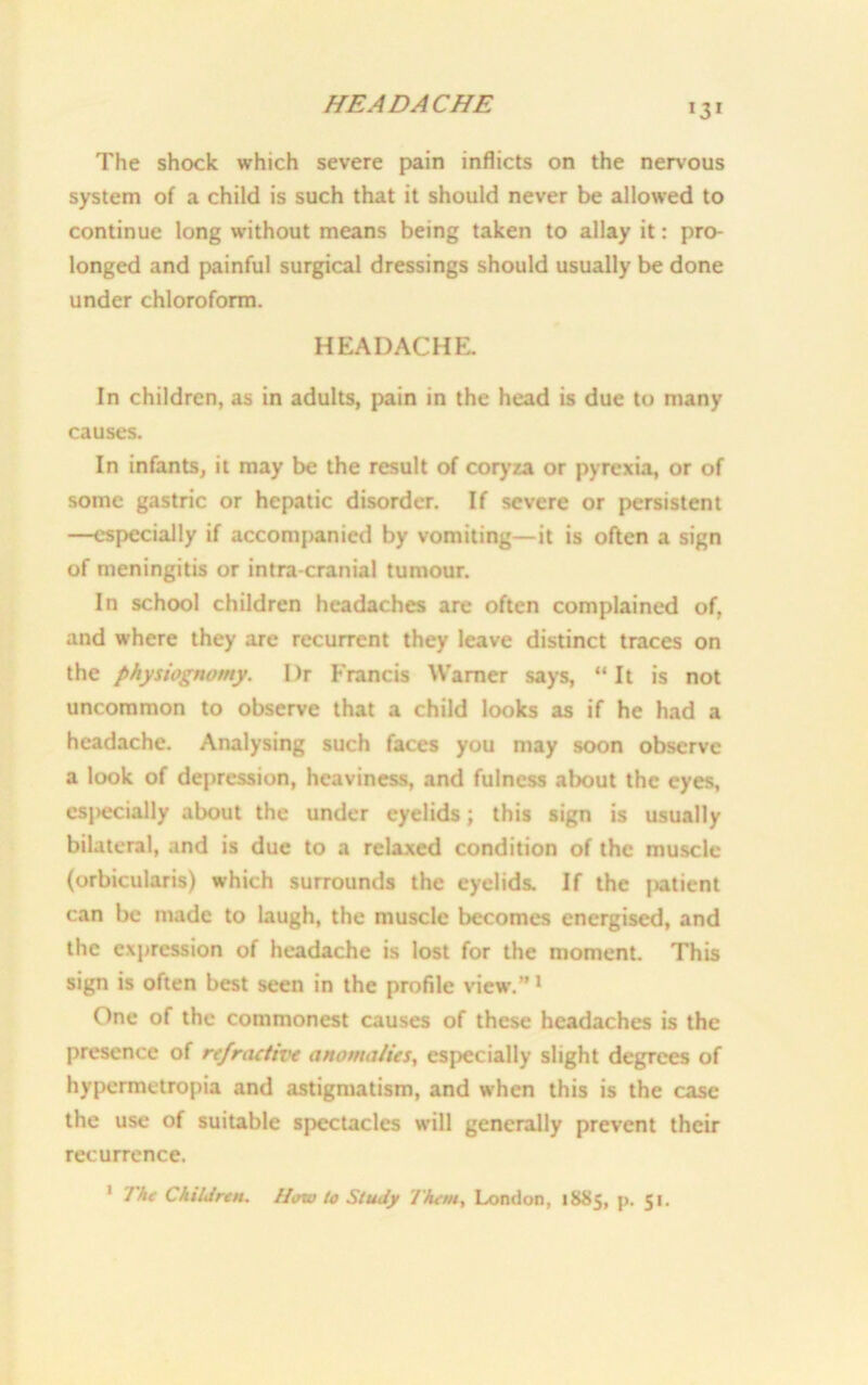 HEADACHE The shock which severe pain inflicts on the nervous system of a child is such that it should never be allowed to continue long without means being taken to allay it: pro- longed and painful surgical dressings should usually be done under chloroform. HEADACHE. In children, as in adults, pain in the head is due to many causes. In infants, it may be the result of coryza or pyrexia, or of some gastric or hepatic disorder. If severe or persistent —especially if accompanied by vomiting—it is often a sign of meningitis or intra cranial tumour. In school children headaches are often complained of, and where they are recurrent they leave distinct traces on the physiognomy. I)r Francis Warner says, “It is not uncommon to observe that a child looks as if he had a headache. Analysing such faces you may soon observe a look of depression, heaviness, and fulness about the eyes, csj>ecially about the under eyelids; this sign is usually bilateral, and is due to a relaxed condition of the muscle (orbicularis) which surrounds the eyelids. If the (>atient can be made to laugh, the muscle becomes energised, and the expression of headache is lost for the moment. This sign is often best seen in the profile view’.”1 One of the commonest causes of these headaches is the presence of refractive anomalies, especially slight degrees of hypermetropia and astigmatism, and when this is the case the use of suitable spectacles will generally prevent their recurrence. 1 The Children. How to Study Them, London, 1885, p. 51.