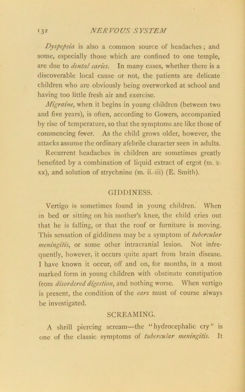 Dyspepsia is also a common source of headaches; and some, especially those which are confined to one temple, are due to dental caries. In many cases, whether there is a discoverable local cause or not, the patients are delicate children who are obviously being overworked at school and having too little fresh air and exercise. Migraine, when it begins in young children (between two and five years), is often, according to Gowers, accompanied by rise of temperature, so that the symptoms are like those of commencing fever. As the child grows older, however, the attacks assume the ordinary afebrile character seen in adults. Recurrent headaches in children are sometimes greatly benefited by a combination of liquid extract of ergot (m. x- xx), and solution of strychnine (m. ii.-iii) (E. Smith). GIDDINESS. Vertigo is sometimes found in young children. When in bed or sitting on his mother’s knee, the child cries out that he is falling, or that the roof or furniture is moving. This sensation of giddiness may be a symptom of tubercular meningitis, or some other intracranial lesion. Not infre- quently, however, it occurs quite apart from brain disease. I have known it occur, off and on, for months, in a most marked form in young children with obstinate constipation from disordered digestion, and nothing worse. When vertigo is present, the condition of the ears must of course always be investigated. SCREAMING. A shrill piercing scream—the “hydrocephalic cry” is one of the classic symptoms of tubercular meningitis. It