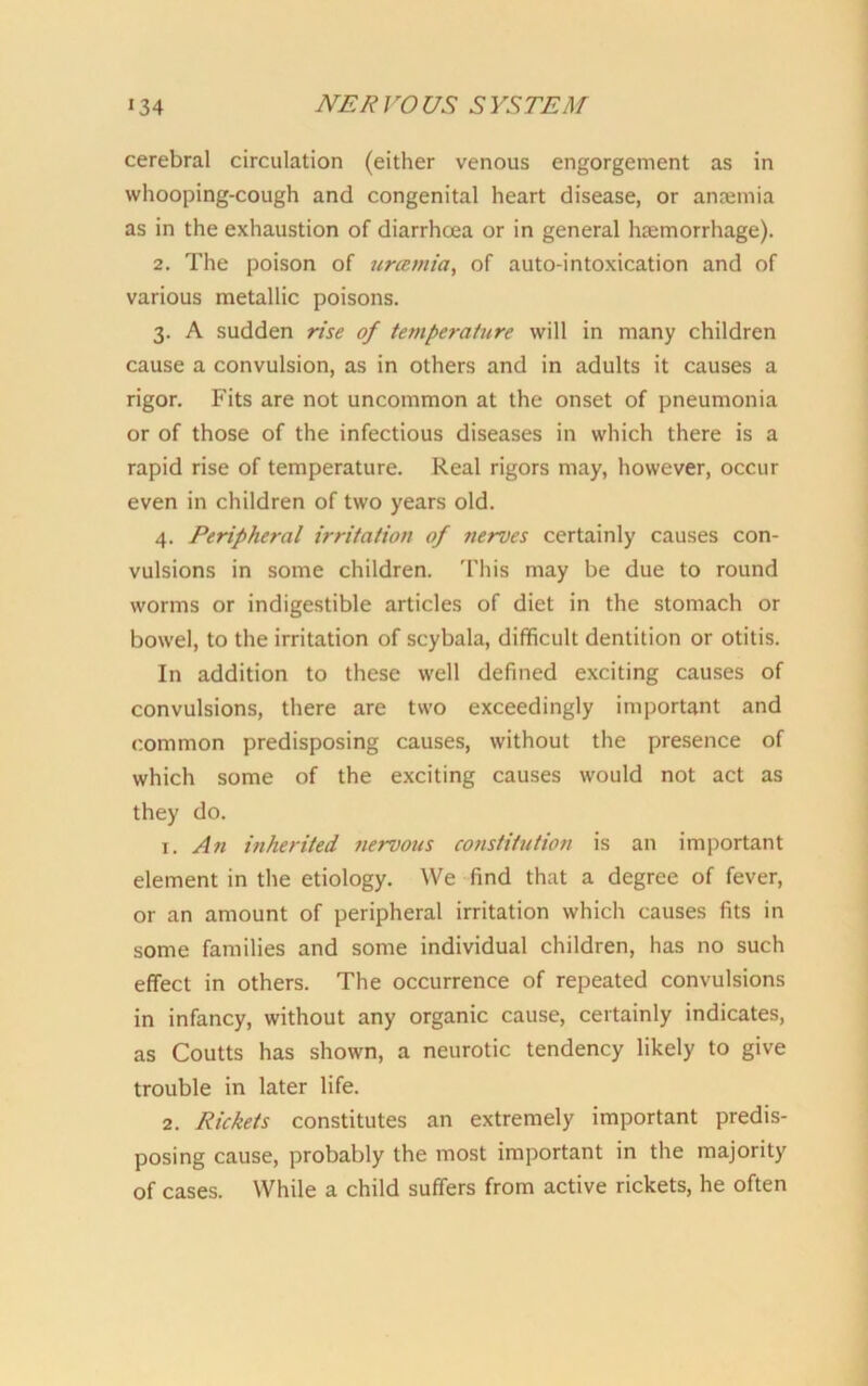 cerebral circulation (either venous engorgement as in whooping-cough and congenital heart disease, or anaemia as in the exhaustion of diarrhoea or in general htemorrhage). 2. The poison of urcemia, of auto intoxication and of various metallic poisons. 3. A sudden rise of temperature will in many children cause a convulsion, as in others and in adults it causes a rigor. Fits are not uncommon at the onset of pneumonia or of those of the infectious diseases in which there is a rapid rise of temperature. Real rigors may, however, occur even in children of two years old. 4. Peripheral irritation of nerves certainly causes con- vulsions in some children. This may be due to round worms or indigestible articles of diet in the stomach or bowel, to the irritation of scybala, difficult dentition or otitis. In addition to these well defined exciting causes of convulsions, there are two exceedingly important and common predisposing causes, without the presence of which some of the exciting causes would not act as they do. 1. An inherited nervous constitution is an important element in the etiology. We find that a degree of fever, or an amount of peripheral irritation which causes fits in some families and some individual children, has no such effect in others. The occurrence of repeated convulsions in infancy, without any organic cause, certainly indicates, as Coutts has shown, a neurotic tendency likely to give trouble in later life. 2. Rickets constitutes an extremely important predis- posing cause, probably the most important in the majority of cases. While a child suffers from active rickets, he often