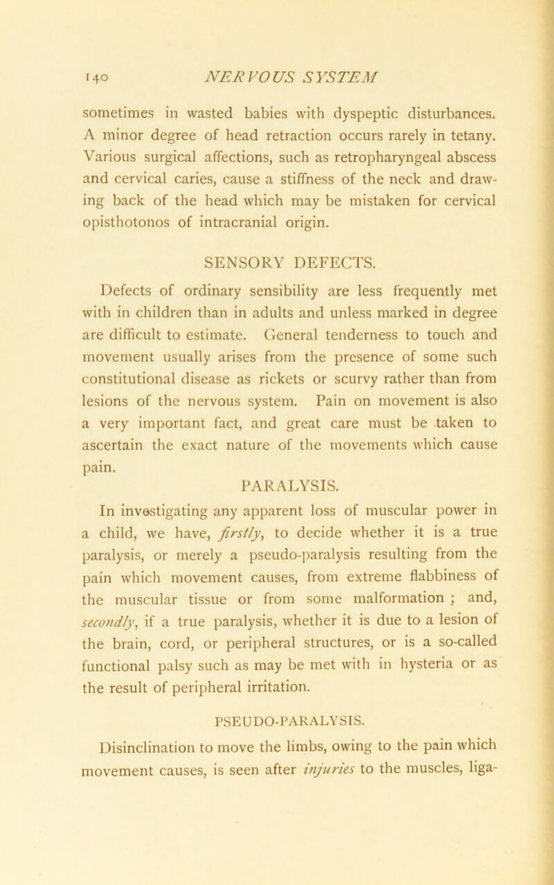 sometimes in wasted babies with dyspeptic disturbances. A minor degree of head retraction occurs rarely in tetany. Various surgical affections, such as retropharyngeal abscess and cervical caries, cause a stiffness of the neck and draw- ing back of the head which may be mistaken for cervical opisthotonos of intracranial origin. SENSORY DEFECTS. Defects of ordinary sensibility are less frequently met with in children than in adults and unless marked in degree are difficult to estimate. Oeneral tenderness to touch and movement usually arises from the presence of some such constitutional disease as rickets or scurvy rather than from lesions of the nervous system. Pain on movement is also a very important fact, and great care must be taken to ascertain the exact nature of the movements which cause pain. PARALYSIS. In investigating any apparent loss of muscular power in a child, we have, firstly, to decide whether it is a true paralysis, or merely a pseudo-paralysis resulting from the pain which movement causes, from extreme flabbiness of the muscular tissue or from some malformation ; and, secondly, if a true paralysis, whether it is due to a lesion of the brain, cord, or peripheral structures, or is a so-called functional palsy such as may be met with in hysteria or as the result of peripheral irritation. PSEUDO-PARALYSIS. Disinclination to move the limbs, owing to the pain which movement causes, is seen after injuries to the muscles, liga-