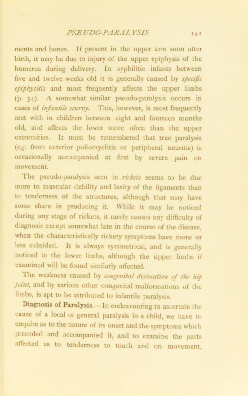 PSEUDO PARAL YSIS 4 * merits and bones. If present in the upper arm soon after birth, it may be due to injury of the upper epiphysis of the humerus during delivery. In syphilitic infants between five and twelve weeks old it is generally caused by specific epiphysitis and most frequently affects the upper limbs (p. 54). A somewhat similar pseudo-paralysis occurs in cases of infantile scurvy. This, however, is most frequently met with in children between eight and fourteen months old, and affects the lower more often than the upper extremities. It must be remembered that true paralysis (e.g. from anterior poliomyelitis or peripheral neuritis) is occasionally accompanied at first by severe pain on movement. The pseudo-paralysis seen in rickets seems to be due more to muscular debility and laxity of the ligaments than to tenderness of the structures, although that may have some share in producing it. While it may be noticed during any stage of rickets, it rarely causes any difficulty of diagnosis except somewhat late in the course of the disease, when the characteristically rickety symptoms have more or less subsided. It is always symmetrical, and is generally noticed in the lower limbs, although the upper limbs if examined will be found similarly affected. The weakness caused by congenital dislocation of the hip joint, and by various other congenital malformations of the limbs, is apt to be attributed to infantile paralysis. Diagnosis of Paralysis.—In endeavouring to ascertain the cause of a local or general paralysis in a child, we have to enquire as to the nature of its onset and the symptoms which preceded and accompanied it, and to examine the parts affe* ted as to tenderness to touch and on movement,