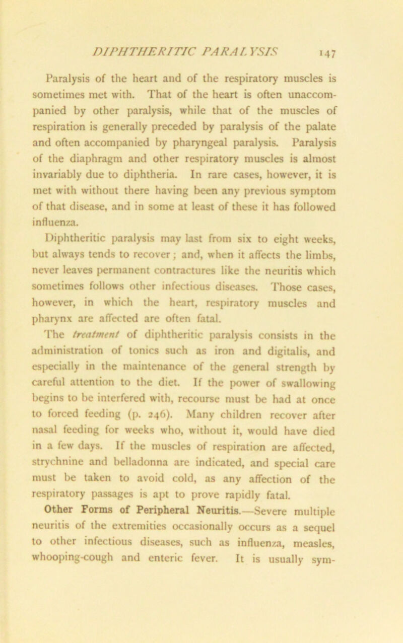 DIPHTHERITIC PAR A I. VSIS Paralysis of the heart and of the respirator)’ muscles is sometimes met with. That of the heart is often unaccom- panied by other paralysis, while that of the muscles of respiration is generally preceded by paralysis of the palate and often accompanied by pharyngeal paralysis. Paralysis of the diaphragm and other respiratory muscles is almost invariably due to diphtheria. In rare cases, however, it is met with without there having been any previous symptom of that disease, and in some at least of these it has followed influenza. Diphtheritic paralysis may last from six to eight weeks, but always tends to recover; and, when it affects the limbs, never leaves permanent contractures like the neuritis which sometimes follows other infectious diseases. Those cases, however, in which the heart, respiratory muscles and pharynx are affected are often fatal. The treatment of diphtheritic paralysis consists in the administration of tonics such as iron and digitalis, and especially in the maintenance of the general strength by careful attention to the diet. If the power of swallowing begins to be interfered with, recourse must be had at once to forced feeding (p. 246). Many children recover after nasal feeding for weeks who, without it, would have died in a few days. If the muscles of respiration are affected, strychnine and belladonna are indicated, and special care must be taken to avoid cold, as any affection of the respiratory passages is apt to prove rapidly fatal. Other Forms of Peripheral Neuritis.—Severe multiple neuritis of the extremities occasionally occurs as a sequel to other infectious diseases, such as influenza, measles, whooping-cough and enteric fever. It is usually sym-