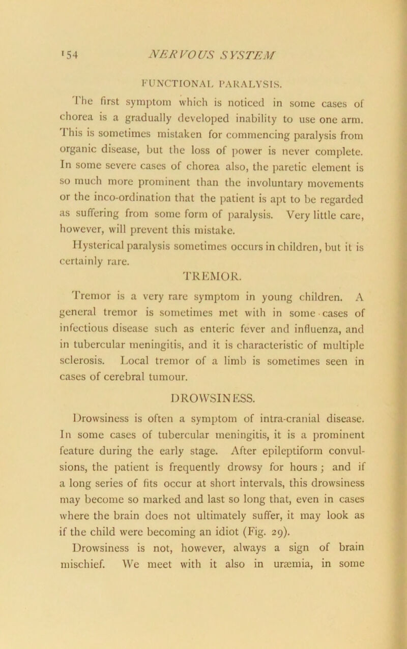 FUNCTIONAL PARALYSIS. I he first symptom which is noticed in some cases of chorea is a gradually developed inability to use one arm. I his is sometimes mistaken for commencing paralysis from organic disease, but the loss of power is never complete. In some severe cases of chorea also, the paretic element is so much more prominent than the involuntary movements or the inco-ordination that the patient is apt to be regarded as suffering from some form of paralysis. Very little care, however, will prevent this mistake. Hysterical paralysis sometimes occurs in children, but it is certainly rare. TREMOR. Tremor is a very rare symptom in young children. A general tremor is sometimes met with in some cases of infectious disease such as enteric fever and influenza, and in tubercular meningitis, and it is characteristic of multiple sclerosis. Local tremor of a limb is sometimes seen in cases of cerebral tumour. DROWSINESS. Drowsiness is often a symptom of intra-cranial disease. In some cases of tubercular meningitis, it is a prominent feature during the early stage. After epileptiform convul- sions, the patient is frequently drowsy for hours ; and if a long series of fits occur at short intervals, this drowsiness may become so marked and last so long that, even in cases where the brain does not ultimately suffer, it may look as if the child were becoming an idiot (Fig. 29). Drowsiness is not, however, always a sign of brain mischief. We meet with it also in uraemia, in some