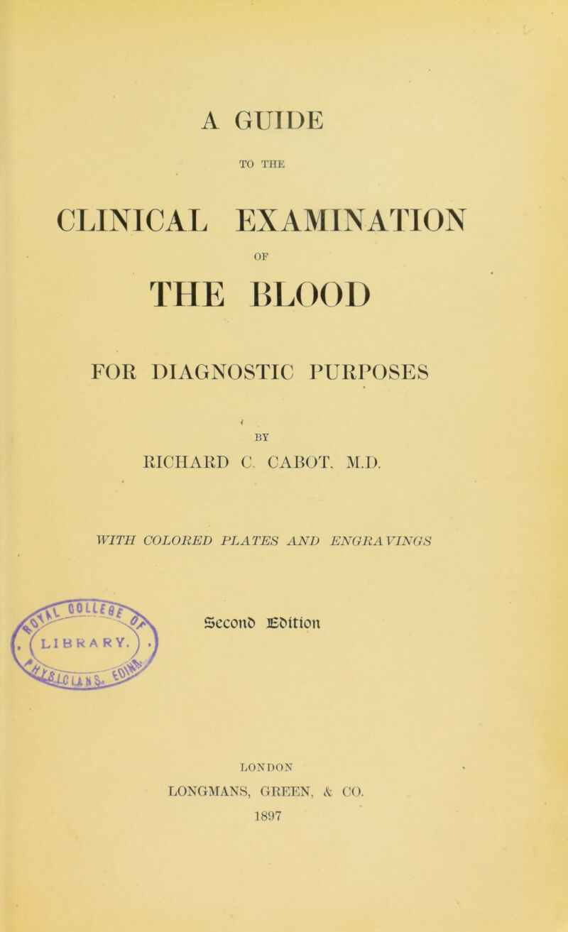 A GUIDE TO THE CLINICAL EXAMINATION OF THE LLOOD FOR DIAGNOSTIC PURPOSES PJCHARD C, CABOT. M.D. WITH COLORED PLATES AND ENGRAVINGS LONDON LONGMANS, GREEN, A CO. 1897