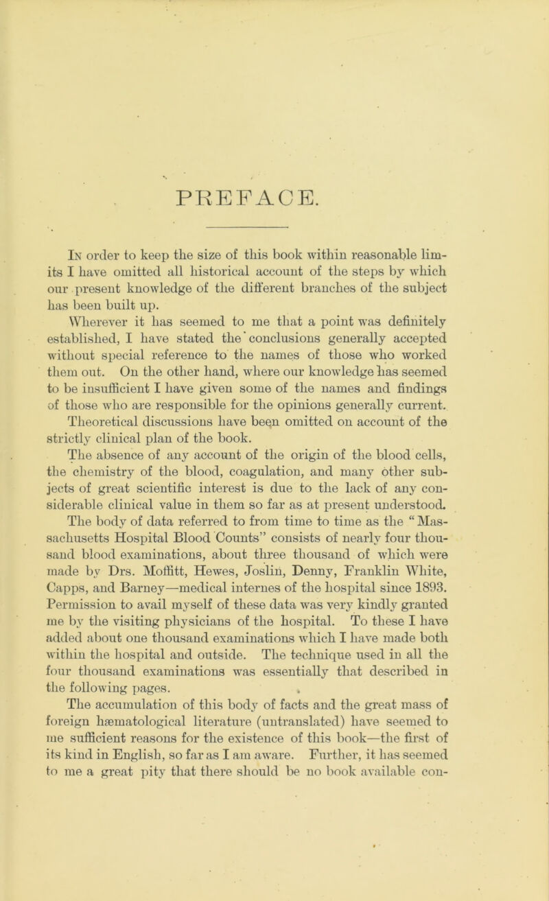 PREFACE. In order to keep the size of this book within reasonable lim- its I have omitted all historical account of the steps by which our present knowledge of the different branches of the subject has been built up. Wherever it has seemed to me that a point was definitely established, I have stated the' conclusions generally accej)ted without special reference to the names of those who worked them out. On the other hand, where our knowledge has seemed to be insufficient I have given some of the names and findings of those who are responsible for the opinions generally current. Theoretical discussions have been omitted on account of the strictly clinical plan of the book. The absence of any account of the origin of the blood cells, the chemistry of the blood, coagulation, and many other sub- jects of great scientific interest is due to the lack of any con- siderable clinical value in them so far as at present understood. The body of data referred to from time to time as the “ Mas- sachusetts Hospital Blood Counts” consists of nearly four thou- sand blood examinations, about three thousand of which w'ere made by Drs. Moffitt, Hewes, Joslin, Denny, Franklin White, Capps, and Barney—medical internes of the hospital since 1893. Permission to avail myself of these data w^as very kindl}' granted me by the visiting physicians of the hospital. To these I have added about one thousand examinations which I have made both within the hospital and outside. The technique used in all the four thousand examinations was essentially that described in the following j^ages. The accumulation of this body of facts and the great mass of foreign limmatological literature (untranslated) have seemed to me sufficient reasons for the existence of this book—the first of its kind in English, so far as I am aware. Furtlier, it has seemed to me a great pity that there should be no book available con-