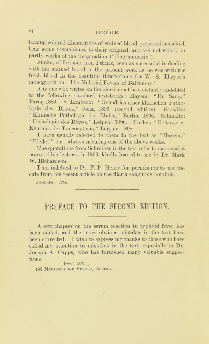 taining colored illustrations of stained blood preparations wliich bear some resemblance to tlieir original, and are not wholly' or partly works of the imagination (“diagrammatic”). Funke, of Leipsic, has, I think, been as successful in dealing with the stained blood in the present work as he was with the fresh blood in the beautiful illustrations for W. S. Thaj-er’s monograph on “The Malarial Fevers of Baltimore.” Any one who writes on the blood must be constantlj^ indebted to the following standard text-books: Hayem: “Du Sang,” Paris, 1889. v. Limbeck: “Grundriss einer klinischen Patho- logie des Blutes,” Jena, 1890 (second edition). Grawitz: “Klinische Pathologie des Blutes,” Berlin, 1896. Schmaltz: “Pathologie des Blutes,” Leipsic, 1896. liieder: “Beitriige z. Kentniss der Leucocytosis,” Leipsic, 1892. I have usuall}^ referred to them in the text as “Hayem,” “Bieder,” etc., always meaning one of the above works. The quotations from Schreiber in the text refer to manuscrii)t notes of his lectures in 1896, kindly loaned to me bj^ Dr. Mark W. Richardson. I am indebted to Dr. F. P. Henry for permission to use the cuts from his recent article on the filaria sanguinis hominis. December, 1896. PREFACE TO THE SECOND EDITION. A NEW chapter on the serum reaction in typhoid fever has been added, and the more obvious mistakes in the text have been corrected. I wish to express my thanks to those who have called my attention to mistakes in the text, especially to Dr. Joseph A. Capps, who has furnished many valuable sugges- tions. April, 1897. , 190 Maklborougii Street, Bostox.