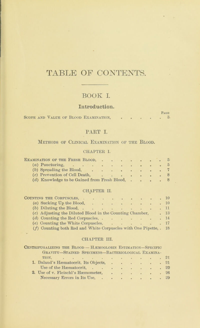 TABLE OF C0NTS:NTS. BOOK I. Introduction. Paget Scope and Value of Blood Examination, PAKT I. Methods of Clinical Examination of the Blood. CHAPTER I. Examination op the Fresh Blood .5 (a) Puncturing, 5 (&) Spreading the Blood, 7 (e) Prevention of Cell Death, 8 (d) Knowledge to be Gained from Fresh Blood, .... 8 CHAPTER II. Counting the Corpuscles 10 (а) Sucking Up the Blood 10 (б) Diluting the Blood, 11 (c) Adjusting the Diluted Blood in the Counting Chamber, . 13 (d) Counting the Red Corpuscles 14 (e) Counting the White Corpuscles, ...... 17 (/) Counting both Red and White Corpuscles wdth One Pipette, . 18 CHAPTER III. Centripugalizing the Blood — Ha:moglobin Estimation—Specific Gravity—Stained Specimens—Bacteriological Examina- tion, 21 1. Daland’s Haematocrit, Its Objects 21 Use of the Haematocrit, ........ 22 2. Use of V. FleischPs Haemometer, 26 Necessary Errors in Its Use, 20