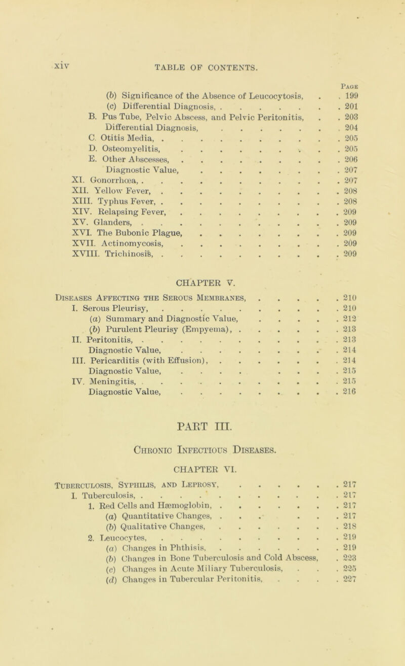 Page (6) Significance of the Absence of Leucocytosis, . . 199 (c) Differential Diagnosis, 201 B. Pus Tube, Pelvic Abscess, and Pelvic Peritonitis, . . 203 Differential Diagnosis, 204 C. Otitis Media, 205 D. Osteomyelitis, 205 E. Other Al)scesses 206 Diagnostic Value, 207 XI. Gonorrhoea, 207 XII. Yellow Fever, 208 XIII. Typhus Fever, 208 XIV. Relapsing Fever, 209 XV. Glanders 209 XVI. The Bubonic Plague, 209 XVII. Actinomycosis, 209 XVIII. Trichinosis, 209 CHAPTER V. Diseases Affecting the Serous Membranes, 210 I. Serous Pleurisy, 210 (а) Summary and Diagnostic Value, 212 (б) Purulent Pleurisy (Empyema), 213 II. Peritonitis, 213 Diagnostic Value, 214 III. Pericarditis (with Effusion), 214 Diagnostic Value, .... .... 215 IV. IMeningitis, 215 Diagnostic Value, 216 PART III. Chronic Infectious Diseases. CHAPTER VI. Tuberculosis, Syphilis, and Leprosy, 217 I. Tuberculosis, . . . . ’ 217 1. Red Cells and Haemoglobin, 217 (a) Quantitative Changes, ... ... 217 (b) Qualitative Changes 218 2. Leucocytes 219 (o) Cbanges in Plithisis 219 (b) Clianges in Bone Tuberculosis and Cold Abscess, . 223 (e) Clianges in Acute Miliary Tuberculosis, . . . 225 (d) Changes in Tubercular Peritonitis 227