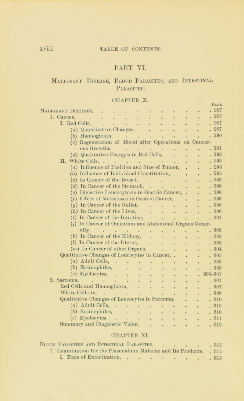 PAKT YI. Maijgnant Disease, Blood Parasites, and Intestinal Parasites. CHAPTER X. Malignant Diseases 1. Cancer, ........ I. Red Cells, (а) Quantitative Changes, (б) Haemoglobin, (c) Regeneration of Blood after Operations n Ca ous Growths, ..... . 291 (d) Qualitative Changes in Red Cells, . 292 II. White Cells . 293 (a) Influence of Position and Size of Tumor, . 293 (6) Influence of Individual Constitution, . 295 (c) In Cancer of tlie Breast, . 295 (d) In Cancer of the Stomach, . . 296 (e) Digestive Leucocytosis in Gastric Cancer, . 298 (f) Effect of Metastases in Gastric Cancer, . 299 (ff) In Cancer of the Gullet, . 300 (h) In Cancer of the Liver, . 30Q (i) In Cancer of the Intestine, . 301 (J) In Cancer of Omentum and Abdominal Organs Gener- ally, . 302 (k) In Cancer of the KidnejL . 302 (1) In Cancer of the Uterus, . 303 (?n) In Cancer of other Organs, . . 304 Qualitative Changes of Leucocytes in Cancer, . . 305 (a) Adult Cells, . 305 (b) Eosinophiles, . 305 (c) M3'elocytes, 805-307 2. Sarcoma, . 307 Red Cells and Htemoglobin, .... . 307 White Cells in, . 309 Qualitative Changes of Leucocytes in Sarcoma, . 310 (a) Adidt Cells, . 310 (b) Eosinophiles, . 310 (c) Myelocjffes . 311 Summary and Diagnostic Value, . 312 CHAPTER XL Blood Parasites and Intestinal Parasites, • • . 315 Page . 287 . 287 . 287 . 287 . 290 ncer- 1. Examination for the Plasmodium Malarim and Its Products, I. Time of Examination 315 815