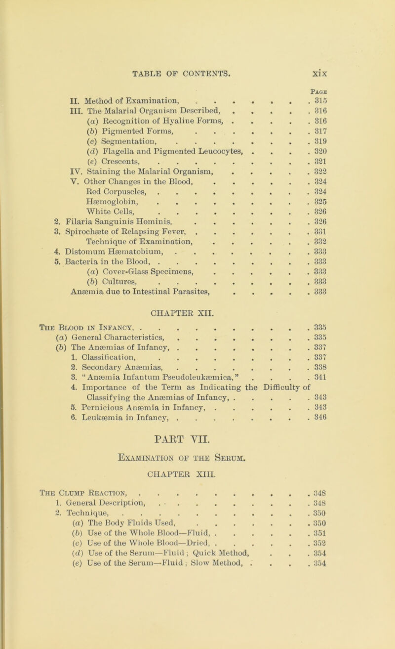 Page II. Method of Examination, 315 III. The Malarial Orgauism Described, 316 (a) Recognition of Hyaline Forms, 316 (b) Pigmented Forms, 317 (c) Segmentation, 319 (d) Flagella and Pigmented Leucocytes 320 (e) Crescents, 321 IV. Staining the Malarial Organism, 322 V. Other Changes in the Blood, 324 Red Corpuscles, 324 Haemoglobin, 325 Wliite Cells, 326 2. Filaria Sanguinis Hominis, 326 3. Spirochaete of Relapsing Fever, 331 Technique of Examination, 332 4. Distomum Haematobium, 333 5. Bacteria in the Blood, 333 (a) Cover-Glass Specimens, 333 (b) Cultures, 333 Anaemia due to Intestinal Parasites, 333 CHAPTER XII. The Blood in Infancy 335 (a) General Characteristics 335 (b) The Anaemias of Infancy 337 1. Classification, 337 2. Secondary Anaemias, 338 3. “Anaemia Infantum Pseudoleukaemica,” .... 341 4. Importance of the Term as Indicating the Difficulty of Classifying the Anaemias of Infancy, 343 5. Pernicious Anaemia in Infancy 343 6. Leukaemia in Infancy 346 PAKT YII. Examination of the Serum. CHAPTER XIII. The Clump Reaction 348 1. General Description, 348 2. Teclmique, 350 (a) The Body Fluids Used, 350 (b) Use of the Whole Blood—Fluid, 351 (c) Use of the Wliole Blood—Dried, 352 (d) Use of the Serum—Fluid ; Quick Method, . . . 354 (e) Use of the Serum—Fluid ; Slow Method, .... 354