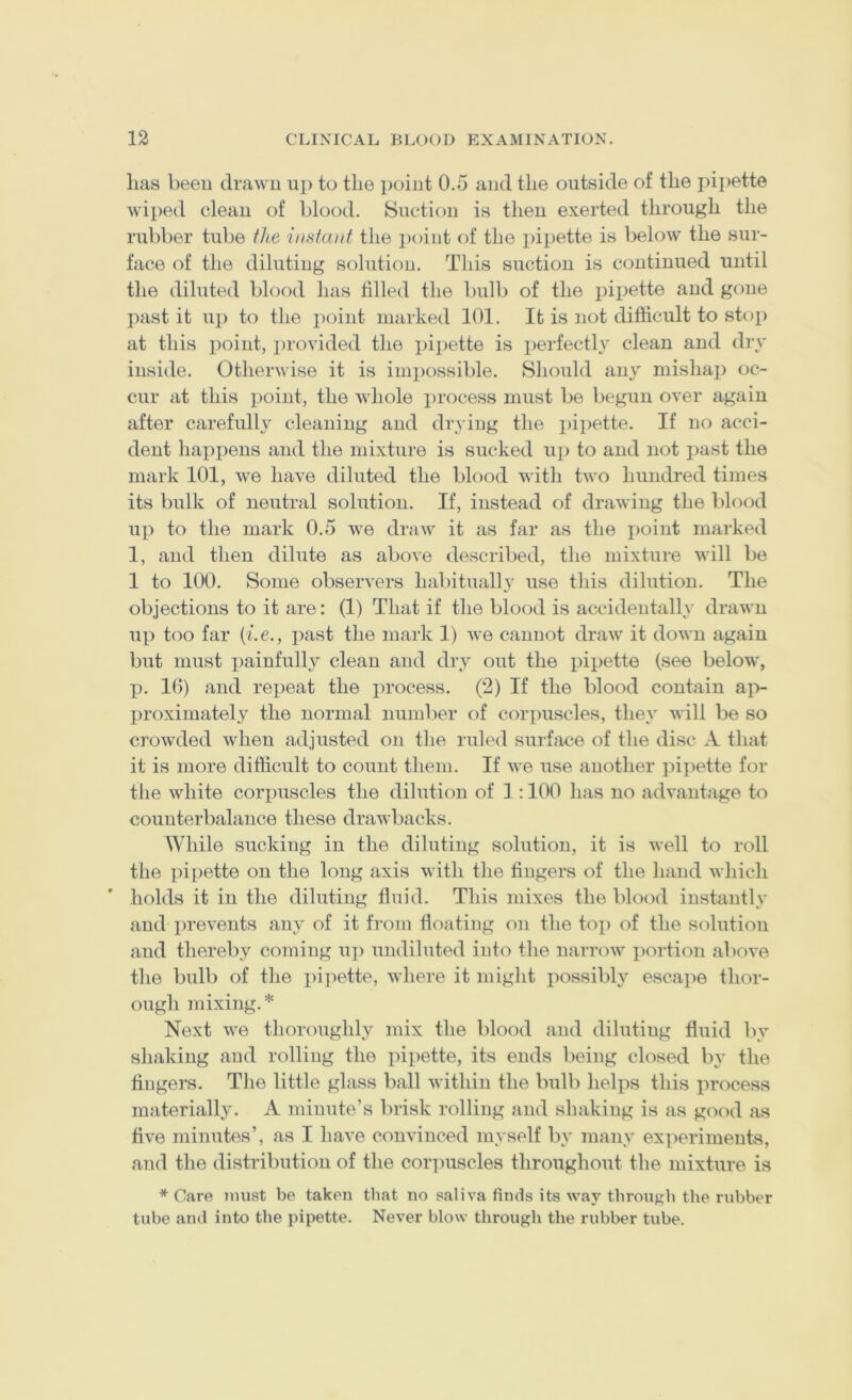 lias been drawn up to the point 0.5 and the outside of the pipette wiped clean of blood. Suction is then exerted through the rubber tube ilie inniunt the point of the pipette is below the sur- face of the diluting solution. This suction is continued until the diluted blood has tilled the bulb of the pipette and gone past it uj) to the point marked 101. It is not difficult to stop at this point, jirovided the pipette is perfectl} clean and dry inside. Otherwise it is inpiossible. Should any mishap oc- cur at this point, the whole process must be begun over again after carefully cleaning and drying the pipette. If no acci- dent happens and the mixture is sucked up to and not jiast the mark 101, we have diluted the blood with two hundred times its bulk of neutral solution. If, instead of drawing the blood up to the mark 0.5 we draw it as far as the i)oiut marked 1, and then dilute as above described, the mixture will be 1 to 100. Some observers haliitualh^ use this dilution. The objections to it are: (1) That if the blood is accidentally drawn up too far {i.e., past the mark 1) we cannot draw it down again but must painfully clean and dry out the pipette (see below, p. 10) and repeat the process. (2) If the blood contain ajv proximately the normal number of corpuscles, they will be so crowded when adjusted on the ruled surface of the disc A that it is more difficult to count them. If we use another pipette for the white corpuscles the dilution of 1:100 has no advantage to counterbalance these drawbacks. While sucking in the diluting solution, it is well to roll the ])i[)ette on the long axis with the fingers of the hand which holds it in the diluting fluid. This mixes the blood instantly and i)reveiits any of it from floating on the top of the solution and thereby coming up undiluted into the narrow portion above the bulb of the i)ipette, where it might possibly escape thor- ough mixing.* Next we thoroughly mix the blood and diluting fluid l)y shaking and rolling the pipette, its ends being closed by the fingers. The little glass ball within the bulb helps this process materially. A minute’s brisk rolling and shaking is as good as five minutes’, as I have convinced myself by many experiments, and the distribution of the corpuscles throughout the mixture is * Care must be taken that no saliva finds its way tbronyb the rubber tube and into the pipette. Never blow through the rubber tube.