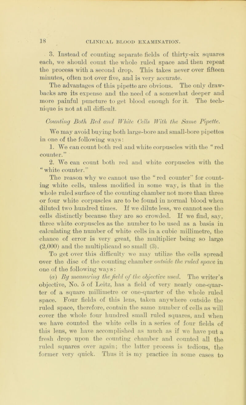 8. lusteacl of coimtiug separate tields of tliirty-six scpiares each, Me should count the m IioIo ruled space and then reiieat the i)rocess with a second drop. This takes never over fifteen minutes, often not over five, and is very accurate. The advantages of this ])ipette are obvious. The only dra^v- backs are its expense and the need of a somevdiat deei)er and more jiainful ])uncture to get l)lood enough for it. The tech- nicpie is not at all difficult. Coiuitimj Both Bed ami IVhite Cellfi With the Same Pipette. AVe may avoid buying both large-bore and small-bore pi])ettes in one of the following ways; 1. AAe can count l)oth red and white cor])uscles with the “ red counter.” 2. AVe can count both i-ed and vdiite coi’iniscles with the “ white counter. ” The reason why -we cannot use the “ red counter” for count- ing white cells, unless modified in some v'ay, is that in the Avhole ruled surface of the counting chamber not more than three or four Avhite corpuscles are to be found in normal blood when diluted two hundred times. If Ave dilute less, Ave cannot see the cells distinctly because the} are so croAvded. If Ave find, say, three Avhite corpuscles as the number to be used as a basis in calculating the number of Avhite cells in a cubic millimetre, the chance of error is very great, the multiplier being so large (2,000) and the multiplicand so small (8). To get over this difficulty Ave may utilize the cells spread OAer the disc of the counting chamber ontside the ruled space in one of the folloAving Ava} s : (a) By ineasurimj the f eld of the objective 2(sed. The Avriter’s objective. No. 5 of Leitz, has a field of A'ery nearly one-quar- ter of a S(iuare millimetre or one-(iuarter of the Avhole ruled s])ace. Four fields of this lens, taken anvAvhere outside the ruled S])ace, therefore, contain the same number of cells as Avill coAer the Avhole four hundred small ruled scpiares, and AAdien we have counted the Avhite cells in a series of four fields of this lens, Ave have accom])lished as much as if Ave have put a fi-esh drop u])on the (“ounfing chamber and counted all the ruled scpiares oA-er again; the Intter ])rocess is tedious, the former very cpiick. Thus it is my practice in some cases to