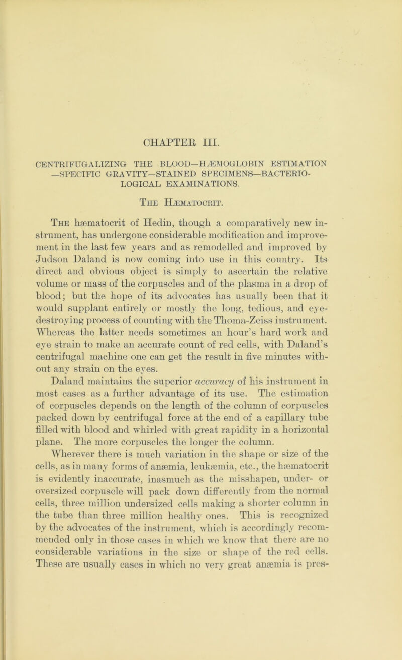 CENTRIFUGALIZING THE BLOOD—HEMOGLOBIN ESTIMATION —SPECIFIC GRAVITY—STAINED SPECIMENS—BACTERIO- LOGICAL EXAMINATIONS. The HiEMATOCRIT. The bsematocrit of Hedin, though a comparative!}^ new in- strument, has undergone considerable moditicatiou and imi^rove- ment in the last few years and as remodelled and improved by Judsou Daland is now coming iuto use in this country. Its direct and obvious object is simi)ly to ascertain the relative volume or mass of the corpuscles and of the plasma in a drop of blood; but the hope of its advocates has usually been that it would supplant entirely or mostly the loug, tedious, and eye- destroying process of counting with the Thoma-Zeiss instrument. \Yliereas the latter needs sometimes an hour’s hard work and eye strain to make an accurate count of red cells, with Daland’s centrifugal machine one can get the result in five minutes with- out any strain on the eyes. Daland maintains the superior accuracy of his instrument in most cases as a further advantage of its use. The estimation of cori)uscles depends on the length of the column of corpuscles packed down by centrifugal force at the end of a capillary tube filled with blood and whirled with great rapidity in a horizontal plane. The more corpuscles the longer the column. Wherever there is much variation in the shape or size of the cells, as in many forms of anaemia, leukaemia, etc., the haematocrit is evidently inaccurate, inasmuch as the misshapen, under- or oversized corpuscle will pack down differently from the normal cells, three million undersized cells making a shorter column in the tube than three million healthy ones. This is recognized by the advocates of the instrument, which is accordingly recom- mended only in those cases in which we know that there are no considerable variations in the size or shape of the red cells. These are usually cases in which no very great anaemia is pres-