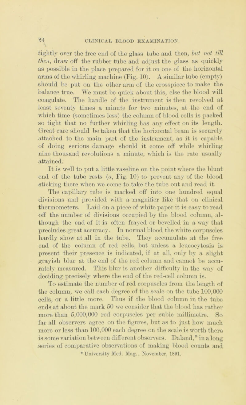 tightly over the free end of the glass tube and then, hut not till then, draw off’ the rubber tulie and adjust the glass as quickly as possible in the place prepared f(jr it on one of the horizontal arms of the whirling machine (Fig. 10). A similar tube (emiity) should be j)ut on the other arm of the cross])iece to make the Indance true. We must be (juick alxmt this, else the blood will coagulate. The handle of the instrument is then revolved at least seventy times a minute for two minutes, at the end of which time (sometimes less) the column of blood cells is packed so tight that no further whirling has any effect on its length. Great care should betaken that the horizontal beam is securely attached to the main j)art of the instrument, as it is capable of doing serious damage should it come off while whirling nine thousand revolutions a minute, which is the rate usually attained. It is well to put a little vaseline on the point where the blunt end of the tube rests (a, Fig. 10) to prevent any of the blood sticking there when we come to take the tube out and read it. The capillary tube is marked off into one hundred ecpial divisions and provided with a magnifier like that on clinical thermometers. Laid on a piece of white ptaper it is easy to read off* the number of divisions occupied by the blood column, al- though the end of it is often frayed or bevelled in a way that precludes great accuracy. In normal blo(»d the white corpuscles hardly show at all in the tube. They accumulate at the free end of the column of red cells, but unless a leucocytosis is l)resent their presence is indicated, if at all, only by a slight grayish blur at the end of the red column and cannot be accu- rately measured. This blur is another difficidty in the way of deciding precisely where the end of the red-cell column is. To estimate the number of red corpuscles from the length of the column, we call each degree of the scale on the tube 100,000 cells, or a little more. Thus if the blood column in the tube ends at about the mark 50 we consider that the bhaxl has rather more than 5,000,000 red corpuscles per cubic millimetre. S(^ far all observers agree on the figures, but as to just how much more or less than 100,000 each degree on the scale is worth there is some variation between different observers, Daland,* in a long series of comparative observations of making blood counts and * University i\Ied. Mag., November, 185)1.